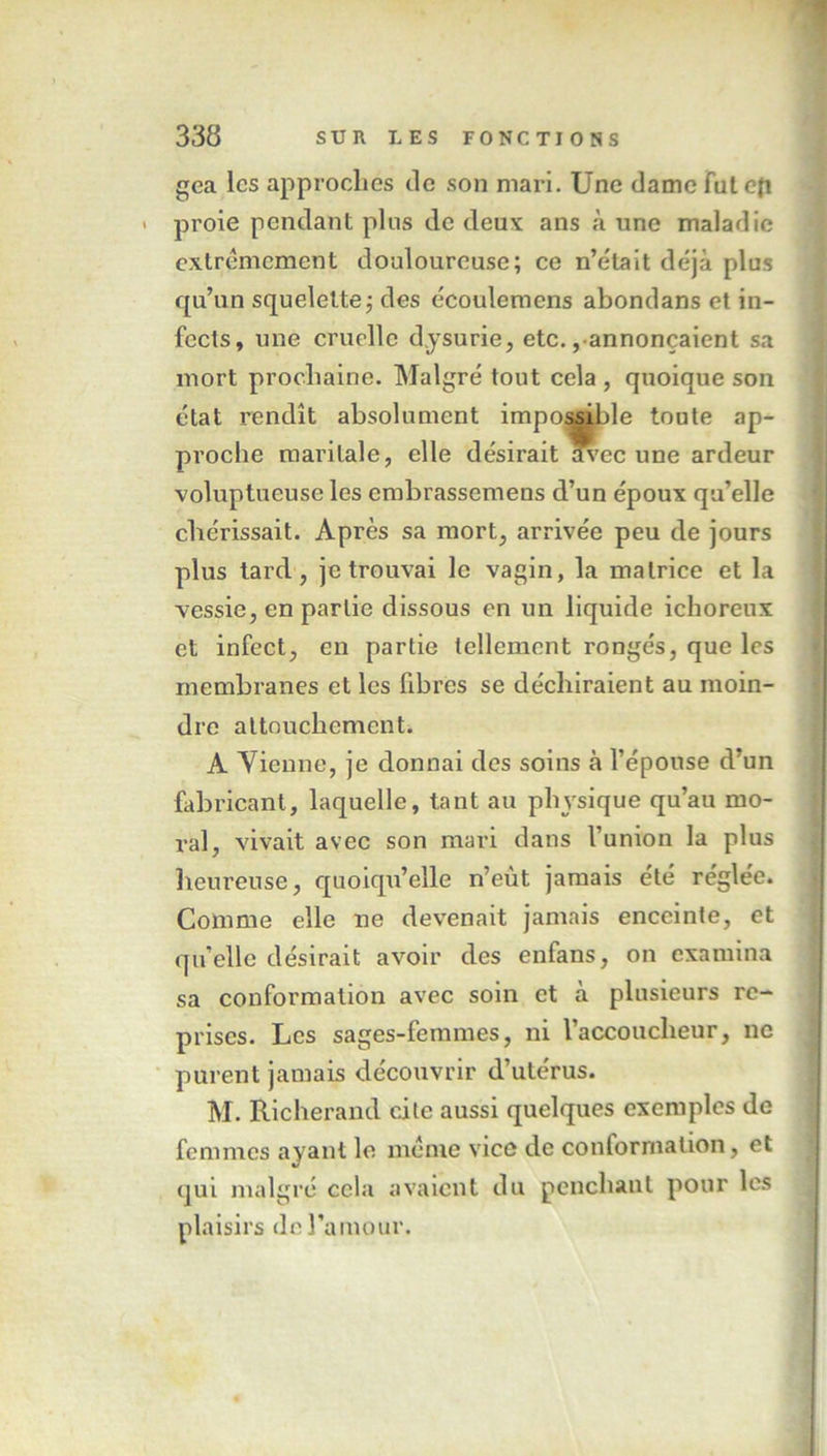 gea les approches de son mari. Une dame fut efi > proie pendant plus de deux ans «à une maladie extrêmement douloureuse; ce n’était déjà plus qu’un squelette; des écoulemens abondans et in- fects, une cruelle d.ysurie, etc.,annonçaient sa mort prochaine. Malgré tout cela , quoique son état rendît absolument impossible toute ap- proche maritale, elle désirait in’ec une ardeur voluptueuse les embrassemens d’un époux qu’elle chérissait. Après sa mort, arrivée peu de jours plus tard, je trouvai le vagin, la matrice et la vessie, en partie dissous en un liquide ichoreux et infect, en partie tellement rongés, que les membranes et les fibres se déchiraient au moin- dre attouchement. A Vienne, je donnai des soins à l’épouse d’un fabricant, laquelle, tant au physique qu’au mo- ral, vivait avec son mari dans l’union la plus heureuse, quoiqu’elle n’eùt jamais été réglée. Comme elle ne devenait jamais enceinte, et quelle désirait avoir des enfans, on examina sa conformation avec soin et à plusieurs re- prises. Les sages-femmes, ni l’accoucheur, ne purent jamais découvrir d’utérus. M. Richerand cite aussi quelques exemples de femmes ayant le meme vice de conformation, et qui malgré cela avaient du penchant pour les plaisirs de l’amour.