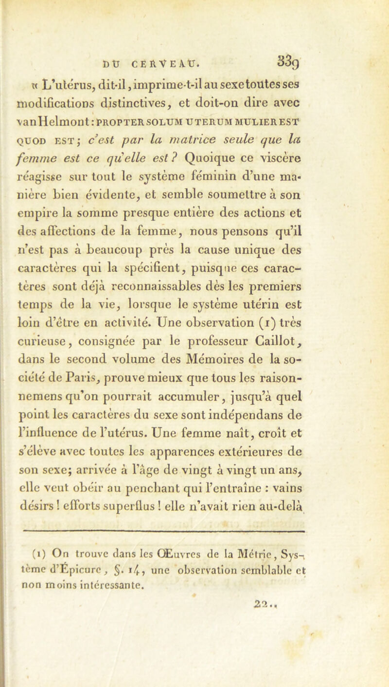 w L’utérus, dit-il, imprime-t-il au sexe toutes ses modifications distinctives, et doit-on dire avec vanHelmont:PROPTERSODUMUTERUMMULIEREST quod est; c est par la matrice seule que la femme est ce quelle est ? Quoique ce viscère réagisse sur tout le système féminin d’une ma- nière bien évidente, et semble soumettre à son empire la somme presque entière des actions et désaffections de la femme, nous pensons qu’il n’est pas à beaucoup près la cause unique des caractères qui la spécifient, puisque ces carac- tères sont déjà reconnaissables dès les premiers temps de la vie, lorsque le système utérin est loin d’étre en activité. Une observation (i) très curieuse, consignée par le professeur Caillot, dans le second volume des Mémoires de la so- ciété de Paris, prouve mieux que tous les raison- nemens qu’on pourrait accumuler, jusqu’à quel point les caractères du sexe sont indépendans de l’influence de l’utérus. Une femme naît, croît et s’élève avec toutes les apparences extérieures de son sexe; arrivée à l’âge de vingt à vingt un ans, elle veut obéir au penchant qui l’entraîne : vains désirs ! efforts superflus ! elle n’avait rien au-delà (1) On trouve dans les Œuvres de la Métrie, Sys-, tème d’Epicurc, §. 14 » une observation semblable et non moins intéressante. 22..