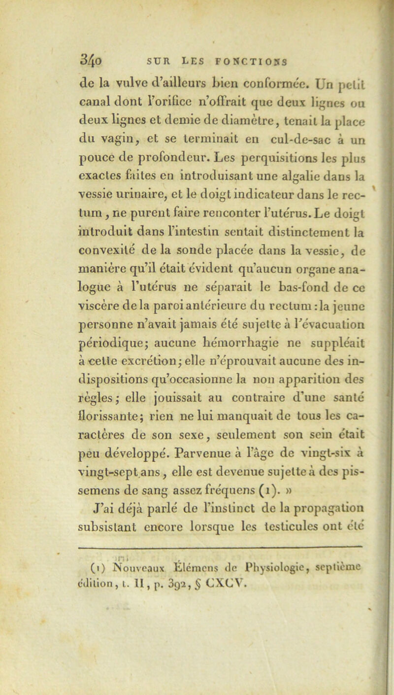 de la vulve d’ailleurs bien conformée. Un petit canal dont l’oriflce n’oflrait que deux lignes ou deux lignes et demie de diamètre, tenait la place du vagin, et se terminait en cul-de-sac à un pouce de profondeur. Les perquisitions les plus exactes faites en introduisant une algalie dans la vessie urinaire, et le doigt indicateur dans le rec- tum , ne purent faire rencontcr l’utérus. Le doigt introduit dans l’intestin sentait distinctement la convexité de la sonde placée dans la vessie, de manière qu’il était évident qu’aucun organe ana- logue à l’utérus ne séparait le bas-fond de ce viscère delà paroi antérieure du rectum :1a jeune personne n’avait jamais été sujette à l'évacuation périodique; aucune hémorrhagie ne suppléait à cette excrétion ; elle n’éprouvait aucune des in- dispositions qu’occasionne la non apparition des règles ; elle jouissait au contraire d’une santé florissante; rien ne lui manquait de tous les ca- ractères de son sexe, seulement son sein était peu développé. Parvenue à l’âge de vingt-six à vingt-sept ans, elle est devenue sujette à des pis- semens de sang assez fréquens (1). » J’ai déjà parlé de l’instinct de la propagation subsistant encore lorsque les testicules ont été ni (i) Nouveaux Elcmens de Physiologie, septième édition, i. II, p. 3qi, § CXCV.