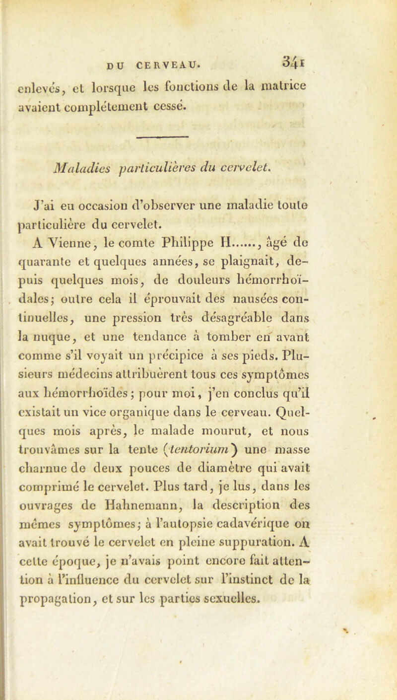 enlevés, el lorsque les fonctions de la matrice avaient complètement cessé. Maladies particulières du cervelet. J’ai eu occasion d’observer une maladie toute particulière du cervelet. A Vienne, le comte Philippe II , âgé de quarante et quelques années, se plaignait, de- puis quelques mois, de douleurs lîémorrhoï- dalesj outre cela il éprouvait des nausées con- tinuelles, une pression très désagréable dans la nuque, et une tendance à tomber en avant comme s’il voyait un précipice à ses pieds. Plu- sieurs médecins attribuèrent tous ces symptômes aux liémorrhoïdés; pour moi, j’en conclus qu’il existait un vice organique dans le cerveau. Quel- ques mois après, le malade mourut, et nous trouvâmes sur la tente (■lentorium) une masse charnue de deux pouces de diamètre qui avait comprimé le cervelet. Plus tard, je lus, dans les ouvrages de Halmemann, la description des memes symptômes ; à l’autopsie cadavérique on avait trouvé le cervelet en pleine suppuration. À celte époque, je n’avais point encore fait atten- tion à l’influence du cervelet sur l’instinct de la propagation, et sur les parties sexuelles.