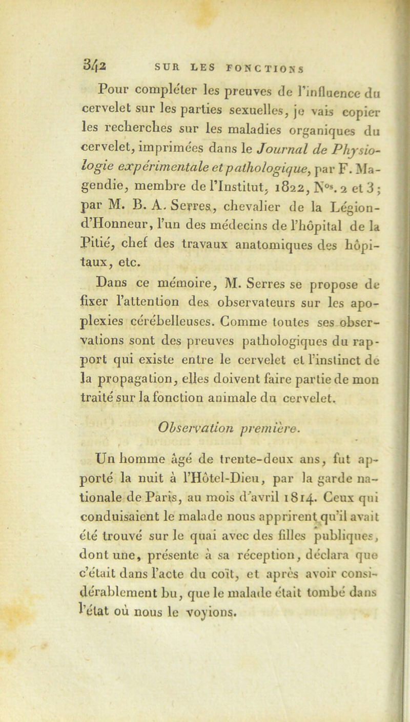 Pour compléter les preuves de l’influence du cervelet sur les parties sexuelles, je vais copier les recherches sur les maladies organiques du cervelet, imprimées dans le Journal de Physio- logie expérimentale et pathologique, par F. Ma- gendie, membre de l’Institut, 1822, N0*. 2 et 3 ; par M. B. A. Serres, chevalier de la Légion- d’Honneur, l’un des médecins de l’hôpital de la Pitié, chef des travaux anatomiques des hôpi- taux, etc. Dans ce mémoire, M. Serres se propose de fixer l’attention des observateurs sur les apo- plexies cérébelleuses. Comme toutes ses obser- vations sont des preuves pathologiques du rap- port qui existe entre le cervelet et l’instinct de la propagation, elles doivent faire partie de mon traité sur la fonction animale du cervelet. Observation première. t ' - ‘ • Un homme âgé de trente-deux ans, fut ap- porté la nuit à l’Hôtei-Dieu, par la garde na- tionale de Paris, au mois d'avril 1814. Ceux qui conduisaient le malade nous apprirent qu’il avait été trouvé sur le quai avec des filles publiques, dont une, présente à sa réception, déclara que c’éLait dans l’acte du coït, et après avoir consi- dérablement bu, que le malade était tombé dans l’état où nous le voyions.