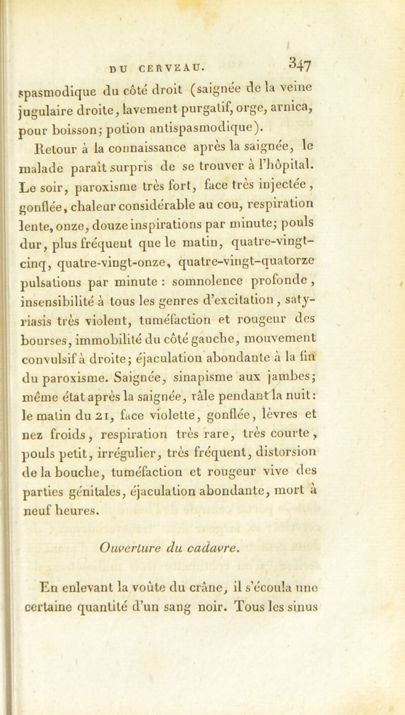 I DU CERVEAU. 347 spasmodique du côté droit (saignée de la veine jugulaire droite, lavement purgatif, orge, arnica, pour boisson; potion antispasmodique). Retour à la connaissance après la saignée, le malade paraît surpris de se trouver a l’hôpital. Le soir, paroxisme très fort, face très injectée , gonflée, chaleur considérable au cou, respiration lente, onze, douze inspirations par minute; pouls dur, plus fréquent que le matin, quatre-vingt- cinq, quatre-vingt-onze, quatre-vingt-quatorze pulsations par minute : somnolence profonde, insensibilité à tous les genres d’excitation , saty- riasis très violent, tuméfaction et rougeur des bourses, immobilité du côté gauche, mouvement convulsif à droite; éjaculation abondante a la lin du paroxisme. Saignée, sinapisme aux jambes; meme état après la saignée, râle pendant la nuit: le matin du 21, face violette, gonflée, lèvres et nez froids, respiration très rare, très courte, pouls petit, irrégulier, très fréquent, distorsion de la bouche, tuméfaction et rougeur vive des parties génitales, éjaculation abondante, mort a neuf heures. Ouverture du cadavre. En enlevant la voûte du crâne, il s’écoula une certaine quantité d’un sang noir. Tous les sinus