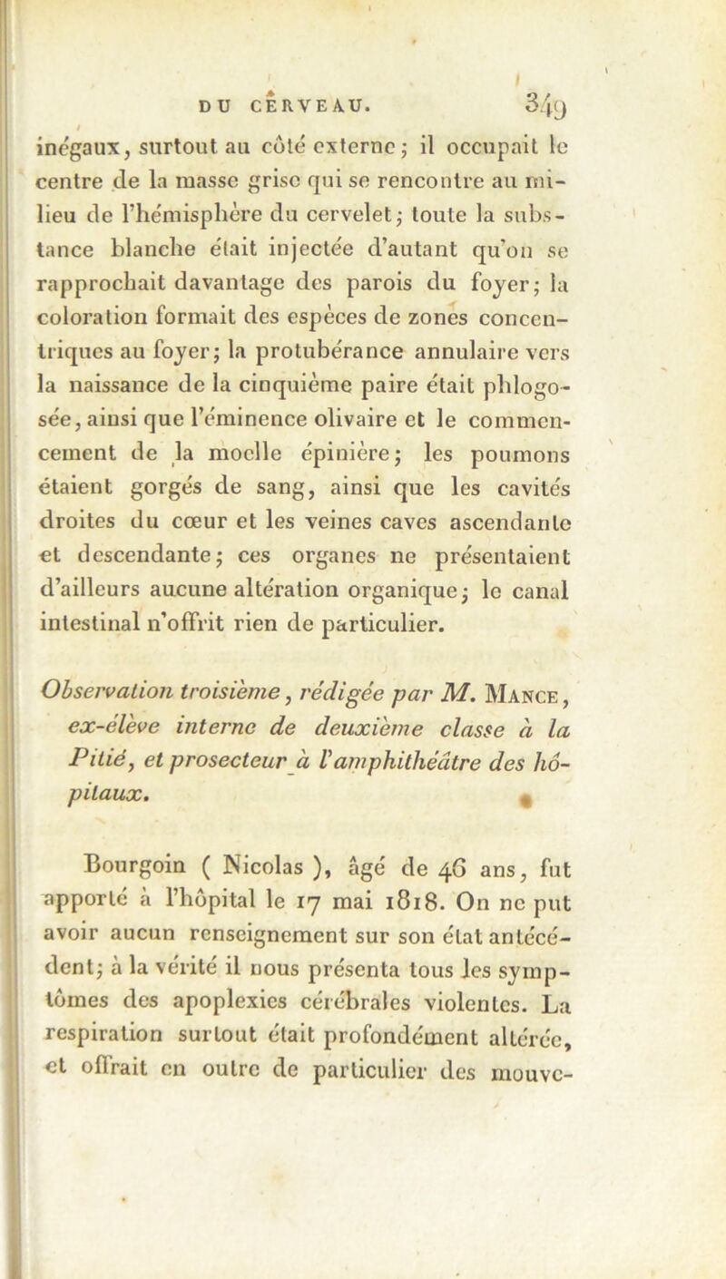 DU CERVEAU. 3/0 t inégaux, surtout aii côté externe; il occupait le centre de la masse grise qui se rencontre au mi- lieu de l’hémisphère du cervelet; toute la subs- tance blanche était injectée d’autant qu'on se rapprochait davantage des parois du foyer; la coloration formait des espèces de zones concen- triques au foyer; la protubérance annulaire vers la naissance de la cinquième paire était phlogo- sée, ainsi que l’éminence olivaire et le commen- cement de la moelle épinière ; les poumons étaient gorgés de sang, ainsi que les cavités droites du cœur et les veines caves ascendante et descendante; ces organes ne présentaient d’ailleurs aucune altération organique; le canal intestinal n’offrit rien de particulier. Observation troisième, rédigée par M. Mance , ex-élève interne de deuxième classe à la Pitié, et prosecteur à Vamphithéâtre des hô- pitaux. , Bourgoin ( Nicolas ), âgé de 46 ans, fut apporté à l’hôpital le 17 mai 1818. On ne put avoir aucun renseignement sur son état antécé- dent; à la vérité il nous présenta tous les symp- tômes des apoplexies cérébrales violentes. La respiration surtout était profondément altérée, et offrait en outre de particulier des mouve-