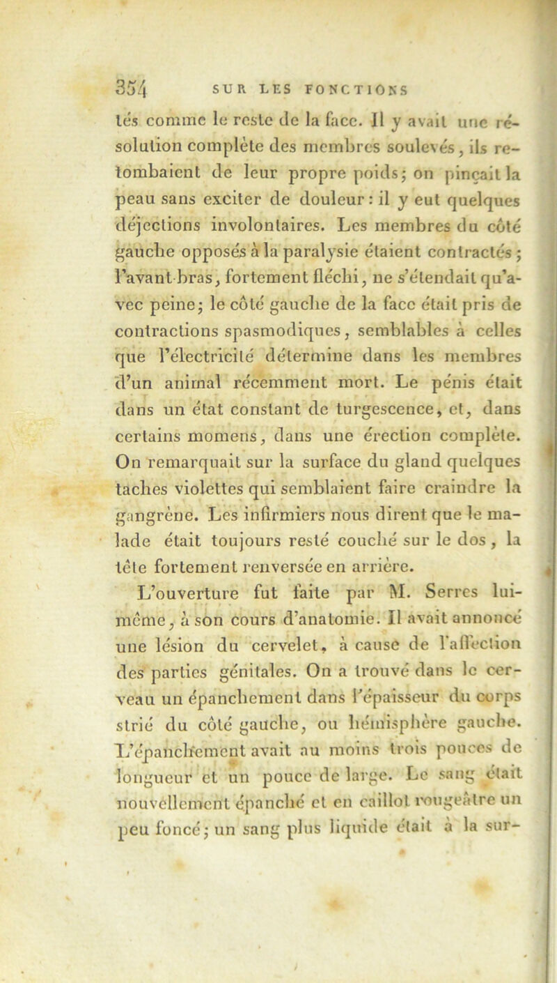 lés comme le rosie de la face. 11 y avait une ré- solution complète des membres soulevés, ils re- tombaient de leur propre poids; on pinçait la peau sans exciter de douleur : il y eut quelques déjections involontaires. Les membres du côté gauche opposés cà la paralysie étaient contractés ; l’avant bras, fortement fléchi, ne s’étendait qu’a- vec peine; le côté gauche de la face était pris de contractions spasmodiques , semblables à celles que l’électricité détermine dans les membres d’un animal récemment mort. Le pénis était dans un état constant de turgescence, et, dans certains momens, dans une érection complète. On remarquait sur la surface du gland quelques taches violettes qui semblaient faire craindre la gangrène. Les infirmiers nous dirent que le ma- lade était toujours resté couché sur le dos , la tète fortement renversée en arrière. L’ouverture fut faite par M. Serres lui- même, à son cours d’anatomie. Il avait annoncé une lésion du cervelet, à cause de 1 affection des parties génitales. On a trouvé dans le cer- veau un épanchement dans l'épaisseur du corps strié du côté gauche, ou hémisphère gauche. L’épanchement avait au moins trois pouces de longueur et un pouce de large. Le sang était nouvellement épanché et en caillot rougeâtre un peu foncé; un sang plus liquide était a la sur-