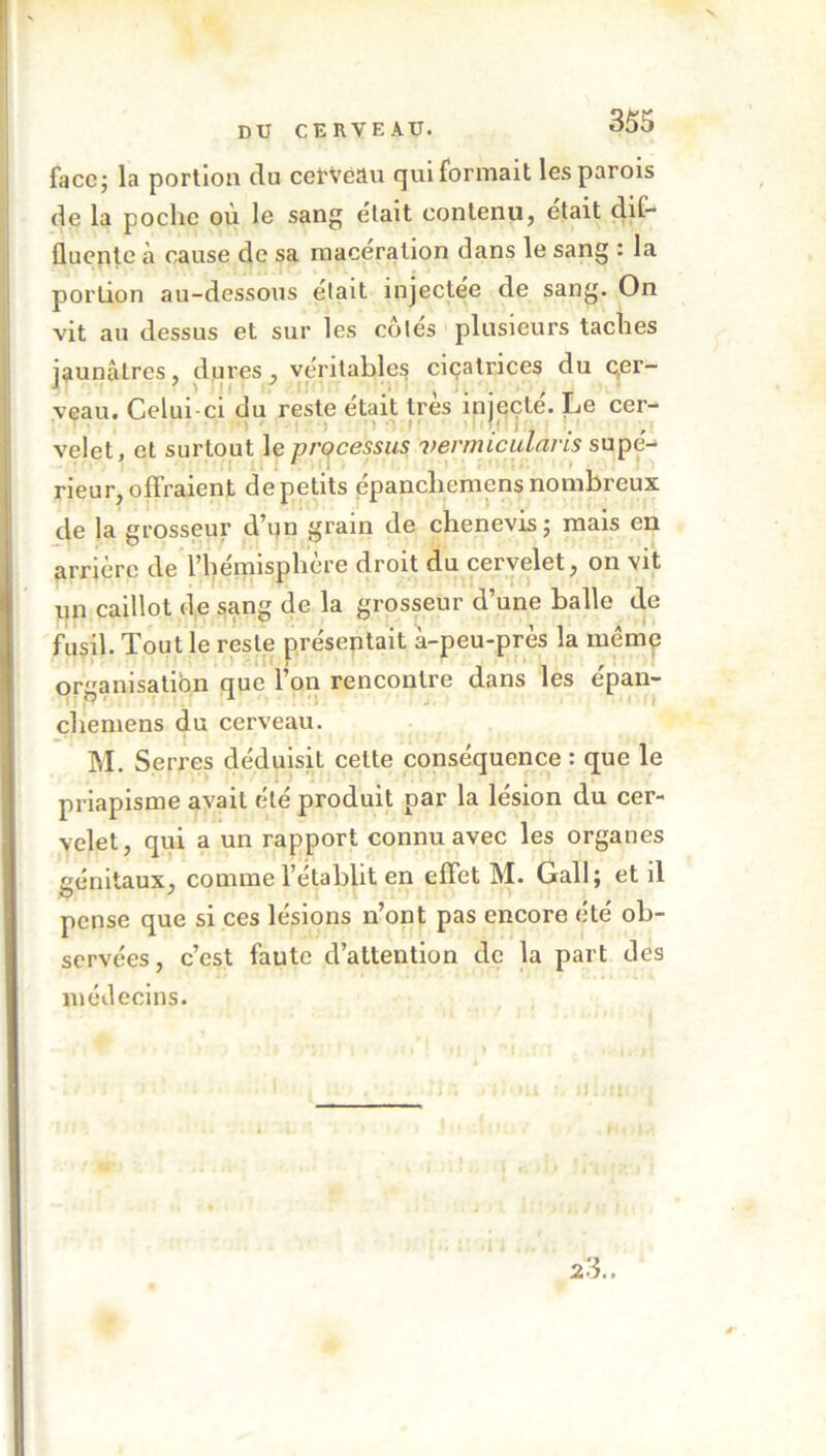 face; la portion du cerveau qui formait les parois de la poche où le sang était contenu, était dif- fluentc à cause de sa macération dans le sang : la portion au-dessous était injectee de sang. On vit au dessus et sur les côtes plusieurs taches jaunâtres, dures , véritables cicatrices du cer- veau. Celui-ci du reste était très injecte. Le cer- v i velet, et surtout le processus vermiculàms supe- ' rieur, olFraient de petits épancliemens nombreux de la grosseur d’un grain de chenevis; mais en arrière de l’hémisphère droit du cervelet, on vit un caillot de sang de la grosseur d’une balle de fusil. Tout le reste présentait à-peu-près la même organisation nue l’on rencontre dans les épan- chemens du cerveau. M. Serres déduisit cette conséquence : que le priapisme avait été produit par la lésion du cer- velet, qui a un rapport connu avec les organes génitaux, comme l’établit en effet M. Gall; et il pense que si ces lésions n’ont pas encore été ob- servées, c’est faute d’attention de la part des médecins. 1 . ti.l jIÎOU : U. Il ; 23..