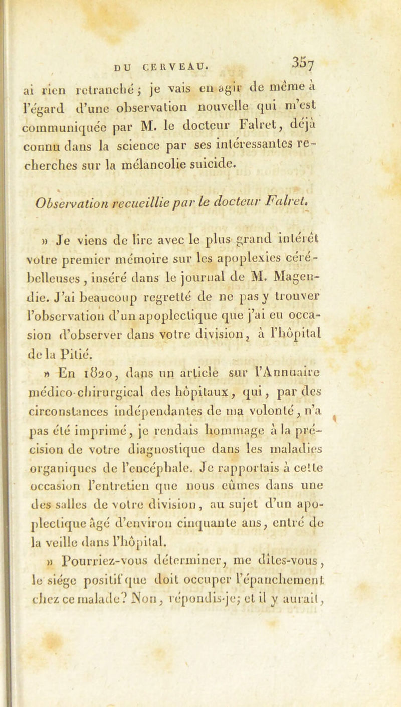 ai rien retranché ; je vais en agir de meme a l’égard d’une observation nouvelle qui m est communiquée par M. le docteur Falret, déjà connu dans la science par ses intéressantes re- cherches sur la mélancolie suicide. Observation recueillie par le docteur Falret. » Je viens de lire avec le plus grand interet votre premier mémoire sur les apoplexies cére- belleuses, inséré dans le journal de M. Magen- die. J’ai beaucoup regretté de ne pas y trouver l’observation d’un apoplectique que j’ai eu occa- sion d’observer dans votre division, à l’hôpital de la Pitié. » En itt'jo, dans un article sur l’Annuaire médico chirurgical des hôpitaux, qui, par des circonstances indépendantes de ma volonté, n’a pas été imprimé, je rendais hommage à la pré- cision de votre diagnostique dans les maladies organiques de l’encéphale. Je rapportais à celte occasion l’entretien que nous eûmes dans une des salles de votre division, au sujet d’un apo- plectique âgé d’environ cinquante ans, entré de la veille dans l’hôpital. » Pourriez-vous déterminer, me dites-vous, le siège positif que doit occuper l’épanchement chez ce malade? Non, répondis-je; et il y aurait,