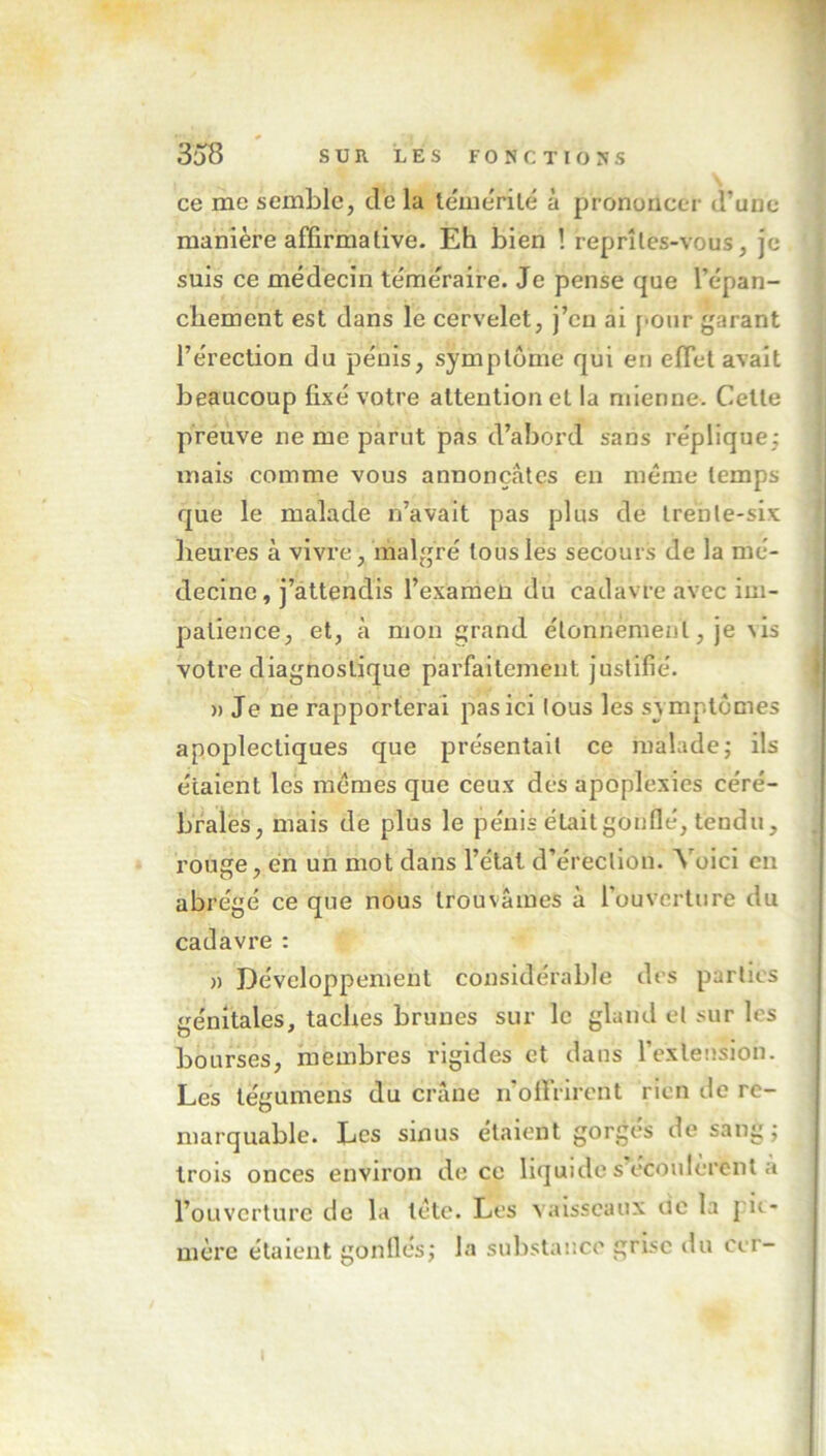 ce me semble, de la témérité à prononcer d’une manière affirmative. Eh bien ! reprîtes-vous, je suis ce médecin téméraire. Je pense que l’épan- chement est dans le cervelet, j’cn ai pour garant l’érection du pénis, symptôme qui en effet avait beaucoup fixé votre attention et la mienne. Cette preuve ne me parut pas d’abord sans réplique; mais comme vous annonçâtes en même temps que le malade n’avait pas plus de trente-six heures à vivre, malgré tous les secours de la mé- decine, j’attendis l’examen du cadavre avec im- patience, et, à mon grand étonnement, je vis votre diagnostique parfaitement justifié. » Je ne rapporterai pas ici tous les symptômes apoplectiques que présentait ce malade; ils étaient les memes que ceux des apoplexies céré- brales, mais de plus le pénis était gonflé, tendu, rouge, en un mot dans l’état d’érection. Voici en abrégé ce que nous trouvâmes à l'ouverture du cadavre : » Développement considérable des parties génitales, taches brunes sur le gland et sur les bourses, membres rigides et dans l’extension. Les tégumens du crâne n’offrirent rien de re- marquable. Les sinus étaient gorgés de sang; trois onces environ de ce liquide s écoulèrent a l’ouverture de la tète. Les vaisseaux de la pie- mère étaient gonflés; la substance grise du ccr-