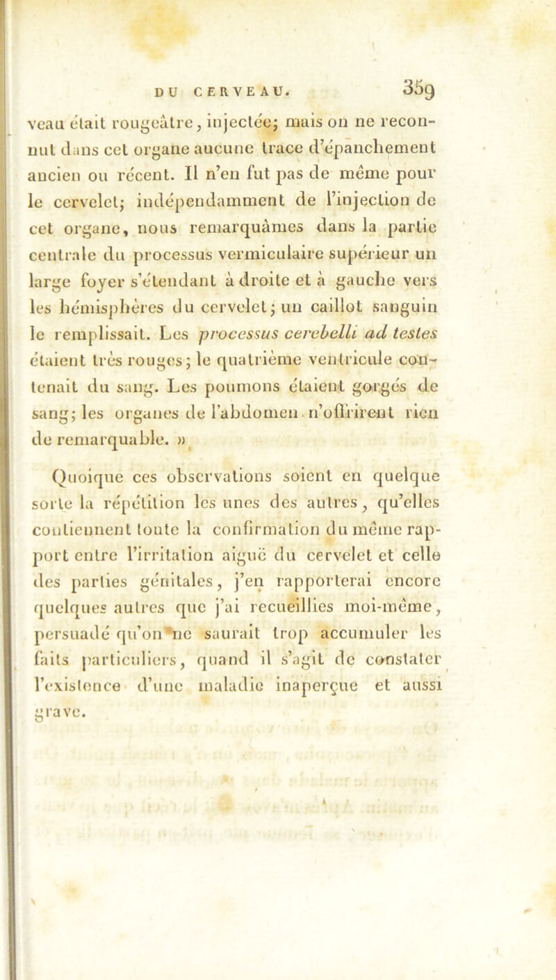 veau cîlait rougeâtre, injectée; mais on ne recon- nut dans cct organe aucune trace d’épanchement ancien ou récent. Il n’en fut pas de même pour le cervelet; indépendamment de l’injection de cet organe, nous remarquâmes dans la partie centrale du processus vernaculaire supérieur un large foyer s’étendant à droite et à gauche vers les hémisphères du cervelet ; un caillot sanguin le remplissait. Les processus cerebelli ad testes étaient très rouges; le quatrième ventricule con- tenait du sang. Les poumons étaient gorgés de sang; les organes de l’abdomen n’oflrirent rien de remarquable. » Quoique ces observations soient en quelque sorte la répétition les unes des autres, qu’elles contiennent toute la confirmation du même rap- port entre l’irritation aigue du cervelet et celle des parties génitales, j’en rapporterai encore quelques autres que j’ai recueillies moi-même, persuadé qu’on 3ne saurait trop accumuler les faits particuliers, quand il s’agit de constater l’existence d’une maladie inaperçue et aussi grave. N