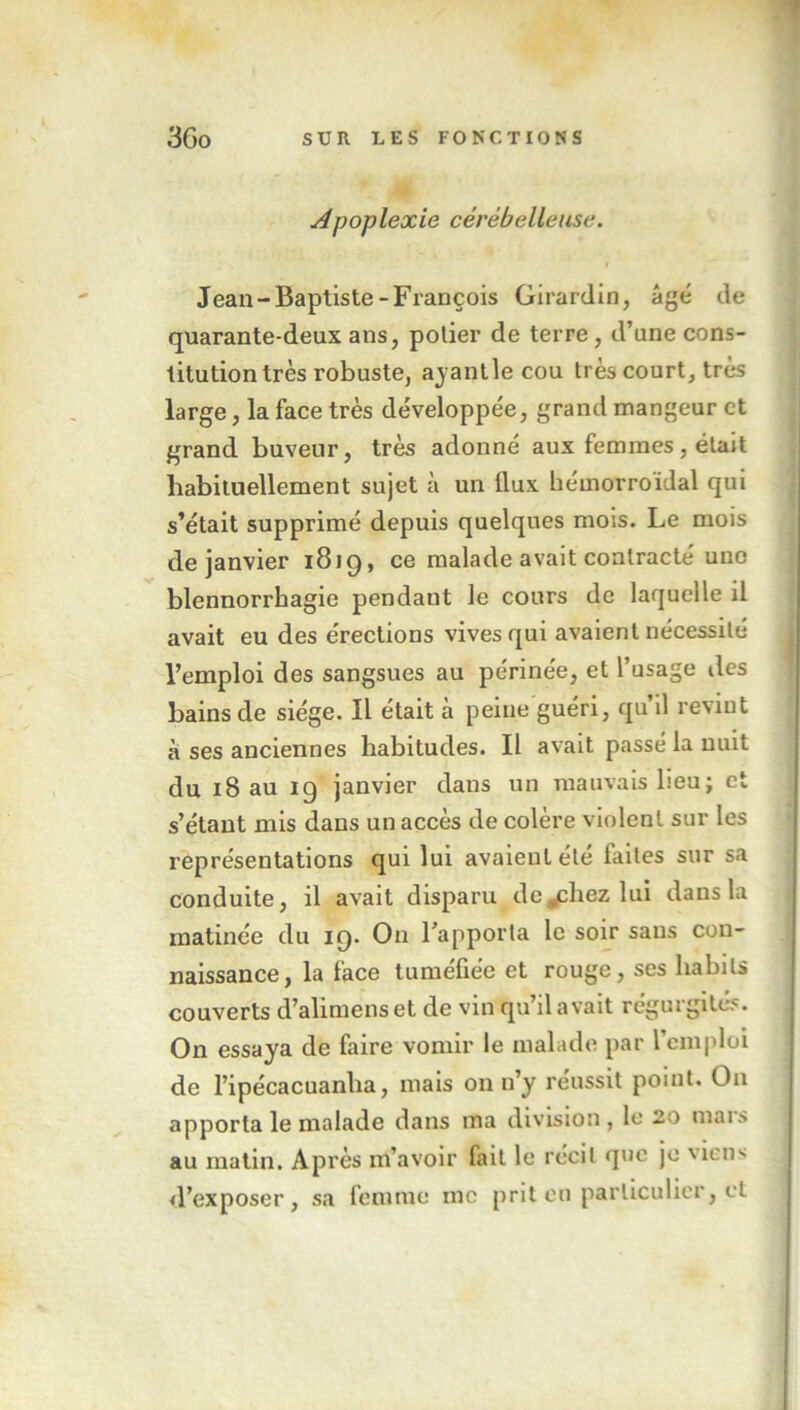 Apoplexie cérébelleuse. Jean-Baptiste-François Girardin, âgé de quarante-deux ans, polier de terre, d’une cons- titution très robuste, ayantle cou très court, très large, la face très développée, grand mangeur et grand buveur, très adonné aux femmes, était habituellement sujet à un llux hémorroidal qui s’était supprimé depuis quelques mois. Le mois de janvier 1819, ce malade avait contracté une blennorrhagie pendaut le cours de laquelle il avait eu des érections vives qui avaient nécessité l’emploi des sangsues au périnée, et l’usage des bains de siège. Il était à peine guéri, qu il revint à ses anciennes habitudes. Il avait passé la nuit du 18 au ig janvier dans un mauvais lieu; et s’étant mis dans un accès de colère violent sur les représentations qui lui avaient été faites sur sa conduite, il avait disparu de^chez lui dans la matinée du 19. O11 l’apporta le soir sans con- naissance, la face tuméfiée et rouge, ses habits couverts d’alimenset de vin qu’il avait régurgités. On essaya de faire vomir le malade par l’emploi de l’ipécacuanha, mais on n’y réussit point. Ou apporta le malade dans ma division, le 20 mars au matin. Après m’avoir fait le récit que je Meii'* d’exposer, sa femme me prit en particulier, et