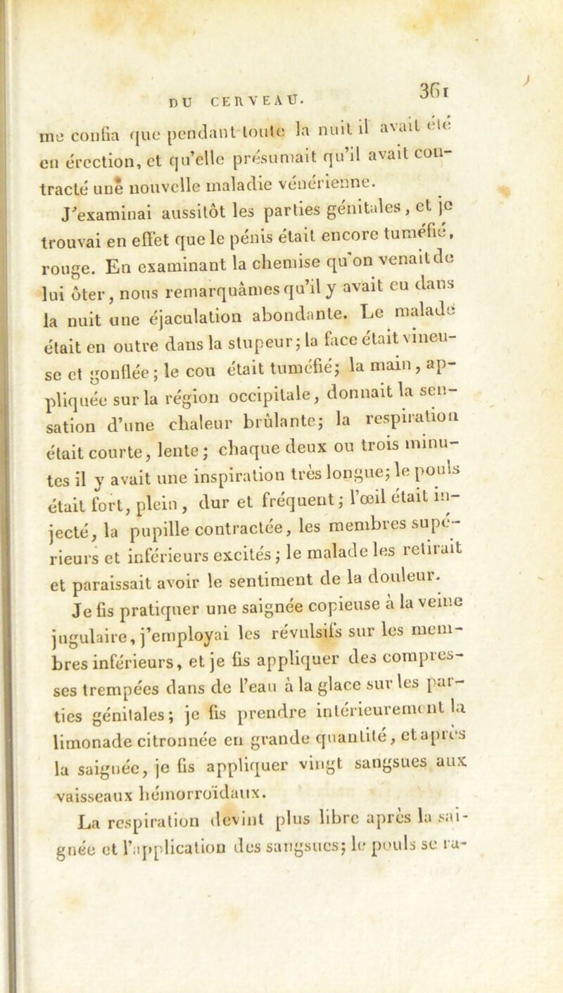 me confia que pendant toute 3a nuit il a\ail en érection, et qu’elle présumait qu’il avait con- tracté une nouvelle maladie veneiiennt. J'examinai aussitôt les parties génitales, et je trouvai en effet que le pénis était encore tuméfié, rouge. En examinant la chemise qu’on venait do lui ôter, nous remarquâmes qu’il y avait eu dans la nuit une éjaculation abondante. Le malade était en outre dans la stupeur; la face était vineu- se et gonflée ; le cou était tuméfié; la main, ap- pliquée sur la région occipitale, donnait la sen- sation d’une chaleur brûlante; la respiration était courte, lente; chaque deux ou trois minu- tes il y avait une inspiration très longue; le pouls était fort, plein , dur et fréquent ; l’œil était in- jecté, la pupille contractée, les membres supé- rieurs et inférieurs excités ; le malade les retirait et paraissait avoir le sentiment de la douleur. Je fis pratiquer une saignée copieuse à la veine jugulaire, j’employai les révulsifs sur les mem- bres inférieurs, et je fis appliquer des compres- ses trempées dans de l’eau à la glace sur les par- ties génitales; je fis prendre intérieurement la limonade citronnée en grande quantité, et aptes la saiguée, je fis appliquer vingt sangsues aux vaisseaux liemorroidaux. La respiration devint plus libre apres la sai- gnée et l’application des sangsues; le pouls se iu-