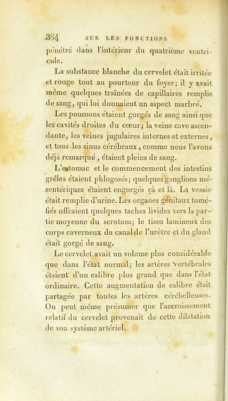 pénétré dans l’intérieur du quatrième ventri- cule. La substance blanche du cervelet était irritée et rouge tout au pourtour du foyer; il y avait meme quelques traînées de capillaires remplis de sang, qui lui donnaient un aspect marbré. Les poumons étaient gorgés de sang ainsi que les cavités droites du cœur; la veine cave ascen- dante, les veines jugulaires internes et externes, et tous des sinus cérébraux, comme nous l’avons déjà remarqué , étaient pleins de sang. L’estomac et le commencement des intestins grêles étaient phlogosés; quelques ganglions mé- sentériques étaient engorgés çà et là. La vessie élait remplie d’urine. Les organes génitaux tumé- fiés offraient quelques taches livides vers la par- tie moyenne du scrotum; le tissu lamiueux des corps caverneux du canal de l’urètre et du gland était gorgé de sang. \ Le cervelet avait un volume plus considérable que dans l’état normal; les artères Vertébrales étaient d’un calibre plus grand que dans l’état ordinaire. Celle augmentation de calibre était partagée par toutes les artères cérébelleuses. On peut même présumer que l’accroissement relatif du cervelet provenait de celle dilatation de son système artériel. i