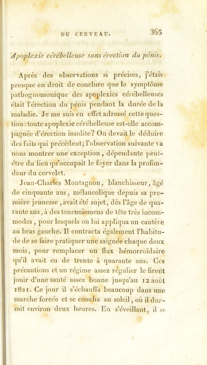 Apoplexie cérébelleuse sans érection du pénis. Après des observations si précises, j’étais presque en droit de conclure que le symptôme pathognomonique des apoplexies cérébelleuses était l’érection du pénis pendant la durée de la maladie. Je me suis en effet adressé celte ques- tion : toute apoplexie cérébelleuse est-elle accom- pagnée d’érection insolite? On devait le déduire des faits qui précèdent; l’observation suivante va nous montrer une exception, dépendante peut- être du lieu qu’occupait le foyer dans la profon- deur du cervelet. Jean-Charles Monlagnon, blanchisseur, âgé de cinquante ans, mélancolique depuis sa pre- mière jeunesse , avait été sujet, dès l’âge de qua- rante ans, à des tournoiemens de tête très incom- modes , pour lesquels on lui appliqua un cautère au bras gauche. Il contracta également l’habitu- de de se faire pratiquer une saignée chaque deux mois, pour remplacer un flux hémorroïdairc qu’il avait eu de trente à quarante ans. Ces précautions et un régime assez régulier le firent jouir d’une santé assez bonne jusqu’au 12 août 1821. Ce jour il s’échauffa beaucoup dans une marche forcée et se coucha au soleil, où il dor- mit environ deux heures. En s’éveillant, il se