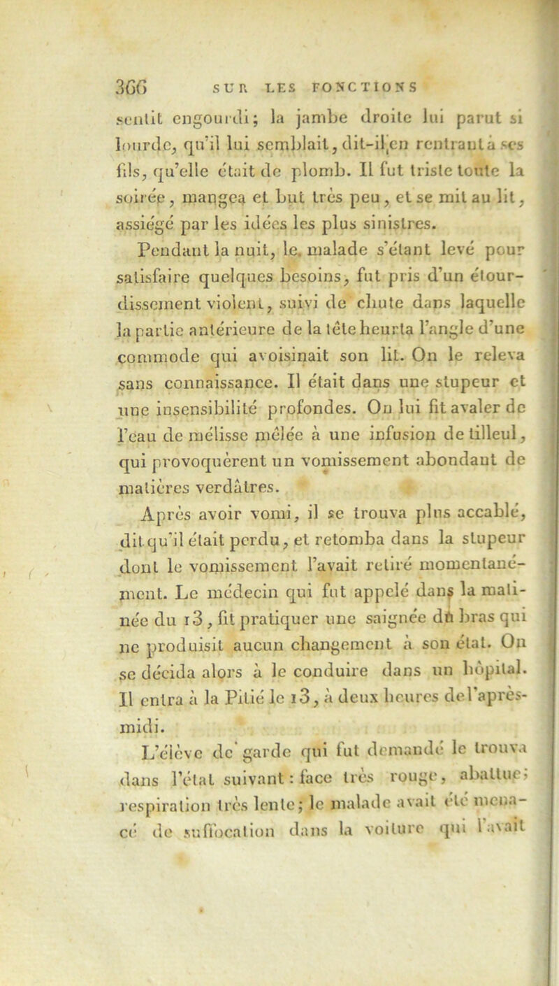 sentit engourdi; la jambe droite lui parut si lourde, qu'il lui semblait, dit—iltcn rentrautàses fils, qu’elle était de plomb. Il fut triste toute la soirée, mangea et but très peu, et se mil au lit, assiégé par les idées les plus sinistres. Pendant la nuit, le. malade s’étant levé pour satisfaire quelques besoins, fut pris d’un étour- dissement violent, suivi de chute dans laquelle la partie antérieure de la télé heurta l’angle d’une commode qui avoisinait son lit. On le releva sans connaissance. Il était dans une stupeur et une insensibilité profondes. On lui fit avaler de l’eau de mélisse mélée à une infusion de tilleul, qui provoquèrent un vomissement abondant de matières verdâtres. AP rès avoir vomi, il se trouva plus accablé, dit qu’il était perdu, et retomba dans la stupeur dont le vomissement l’avait retiré momentané- ment. Le médecin qui fut appelé dans la mati- née du r3 , fit pratiquer une saignée dn bras qui ne produisit aucun changement à son état. On se décida alors à le conduire dans un hôpital. Il entra à la Pitié le i3, à deux heures de l’après- midi. L’élève de garde qui fut demandé le trouva dans l’étal suivant : face très rouge, abattue, respiration très lente; le malade avait etc mena- ce de suffocation dans la voilure qui 1 axait