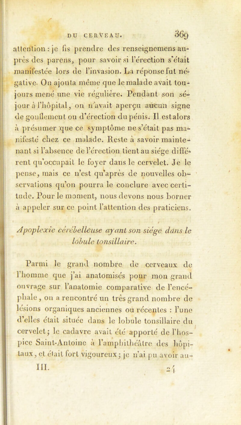 attention : je fis prendre des renscigncmens au- près des parons, pour savoir si l’érection s'était manifestée lors de l’invasion. La réponse fut né- gative. On ajouta même que le malade avait tou- jours mené une vie régulière. Pendant son sé- jour «à l’hôpital, on n'avait aperçu aucun signe degouilemeut ou d’érection du pénis. Il estalors à présumer ;que ce symptôme ne s’était pas ma- nifesté chez ce malade. Reste à savoir mainte- nant si l’absence de l’érection tient au siège difFé* rcnl qu'occupait le foyer dans le cervelet. Je le pense, mais ce n’est qu’après de nouvelles ob- servations qu’on pourra le conclure avec certi- tude. Pour le moment, nous devons nous borner à appeler sur ce point l’attention des praticiens. t Apoplexie cérébelleuse ayant son siège dans le lobule tonsillaire. Parmi le grand nombre de cerveaux de 1 homme que j’ai anatomisés pour mon grand ouvrage sur l’anatomie comparative de l’encé- phale , on a rencontré un très grand nombre de lésions organiques anciennes ou récentes : l’une d’elles était située dans le lobule tonsillaire du cervelet; le cadavre avait été apporté de l’hos- pice Saint-Antoine à l’amphithéâtre des hôpi- taux, cL élait fort vigoureux ; je n’ai pu avoir au- III.