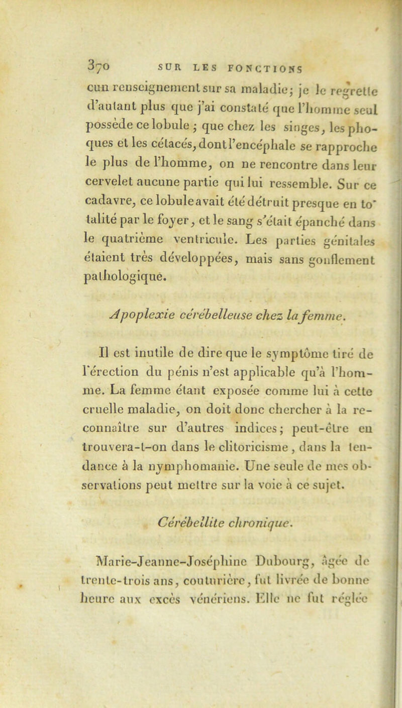 cun renseignement sur sa maladie; je le regrette d autant plus que j ai constate que l’homme seul possède ce lobule ; que chez les singes, les pho- ques et les ce laces, dontl encephale se rapproche le plus de l’homme, on ne rencontre dans leur cervelet aucune partie qui lui ressemble. Sur ce cadavre, ce lobuleavait été détruit presque en to* lalité par le foyer, et le sang s'était épanché dans le quatrième ventricule. Les parties génitales étaient très développées, mais sans gonflement pathologique. Apoplexie cérébelleuse chez lafemme. Il est inutile de dire que le symptôme tiré de l’érection du pénis n’est applicable qu’cà l’hom- me. La femme étant exposée comme lui à cette cruelle maladie, on doit donc chercher à la re- connaître sur d’autres indices; peut-être eu trouvera-t-on dans le clitoricisme , dans la ten- dance à la nymphomanie. Une seule de mes ob- servations peut mettre sur la voie à ce sujet. Gérèhellite chronique. Marie-Jeanne-Joséphine Dubourg, Agée de trente-trois ans, couturière, fut livrée de bonne heure aux excès vénériens. Elle ne fut réglée