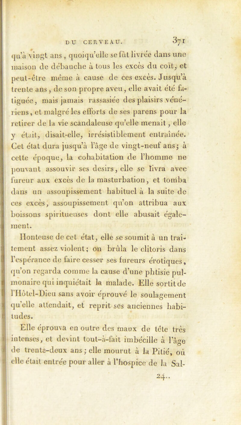 qu’à vingt ans , quoiqu’elle sefàt livrée dans une maison de débauche à tous les excès du coït, et peut-être même à cause de ces excès. Jusqu’à trente ans, de son propre aveu, elle avait été fa- tiguée, mais jamais rassasiée des plaisirs véné- riens , et malgré les efforts de ses parens pour la retirer de la vie scandaleuse qu’elle menait, elle y était, disait-elle, irrésistiblement entraînée. Cet état dura jusqu’à l’âge de vingt-neuf ans; à celte époque, la cohabitation de l’homme ne pouvant assouvir ses désirs, elle se livra avec fureur aux excès de la masturbation, et tomba dans un assoupissement habituel à la suite de ces excès, assoupissement qu’on attribua aux boissons spiritueuscs dont elle abusait égale- ment. Honteuse de cet état, elle se soumit à un trai- tement assez violent ; on brûla le clitoris dans l’espérance de faire cesser ses fureurs érotiques, qu’on regarda comme la cause d’une phtisie pul- monaire qui inquiétait k malade. Elle sortit de 1 Hôtel-Dieu sans avoir éprouvé le soulagement qu’elle attendait, et reprit scs anciennes habi- tudes. Elle éprouva en outre des maux de tête très intenses, et devint tout-à-fait imbécille à l’âge de trente-deux ans ; elle mourut à la Pitié, où elle était entrée pour aller à l’hospice de la Sal- 24..