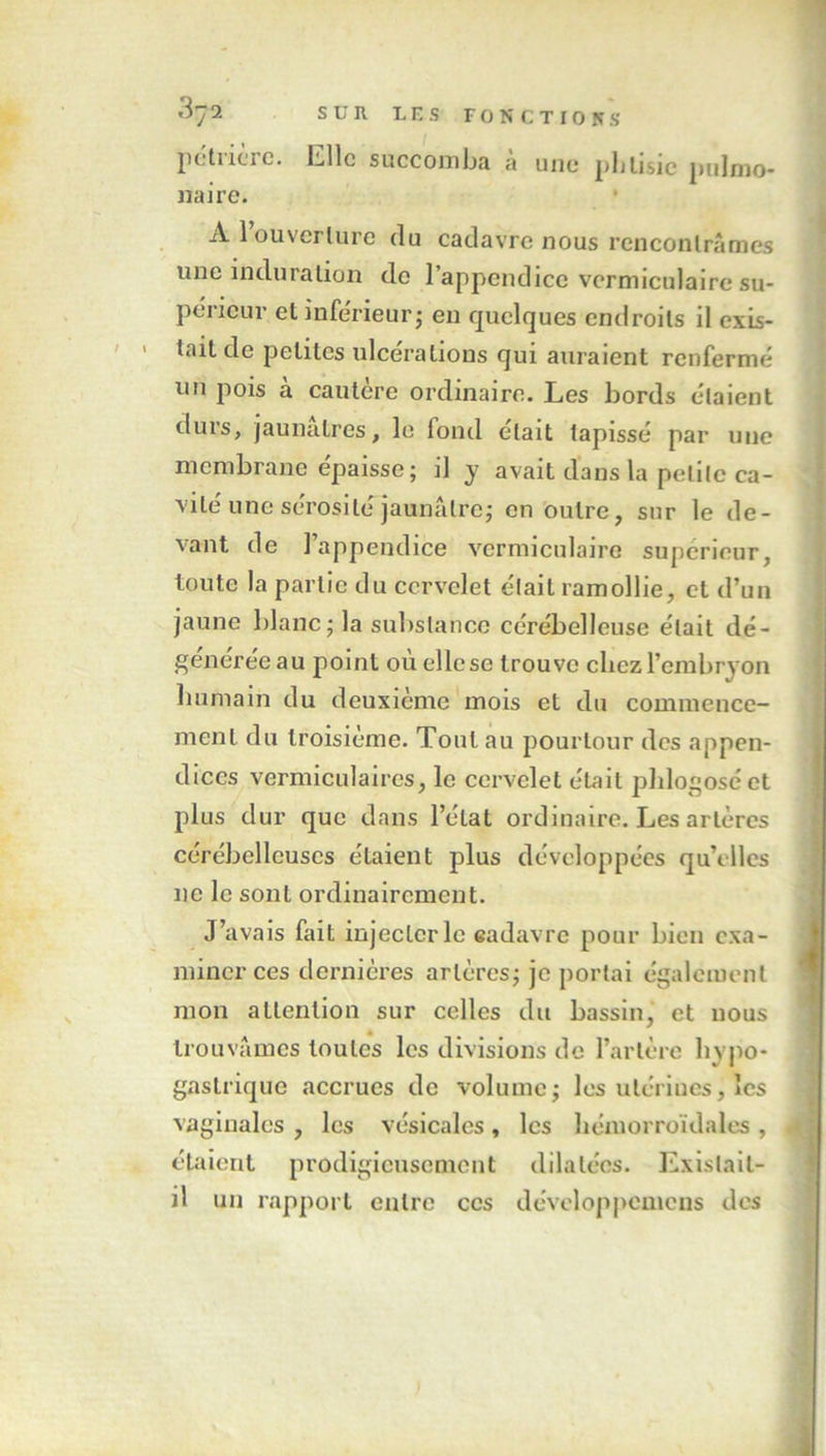 petncic. Elle succomba a une phtisie pulmo- naire. * A 1 ouverture du cadavre nous rencontrâmes une induration de l’appendice vermiculaire su- périeur et inférieur j en quelques endroits il exis- tait de petites ulcérations qui auraient renfermé un pois à cautère ordinaire. Les bords étaient durs, jaunâtres, le fond était tapissé par une membrane épaisse; il y avait dans la petite ca- vité une sérosité jaunâtre; en outre, sur le de- vant de l’appendice vermiculaire supérieur, toute la partie du cervelet était ramollie, et d’un jaune blanc; la substance cérébelleuse était dé- généréeau point où ellcse trouve chez l’embryon humain du deuxième mois et du commence- ment du troisième. Tout au pourtour des appen- dices vermiculaires, le cervelet était phlogosé et plus dur que dans l’état ordinaire. Les artères cérébelleuses étaient plus développées qu’elles ne le sont ordinairement. J’avais fait injecter le eadavre pour bien exa- miner ces dernières artères; je portai également mon attention sur celles du bassin, et nous trouvâmes toutes les divisions de l’artère hypo- gastrique accrues de volume; les utérines, les vaginales , les vésicales, les hémorroïdales , étaient prodigieusement dilatées. Existait- il un rapport entre ces développcmcns des