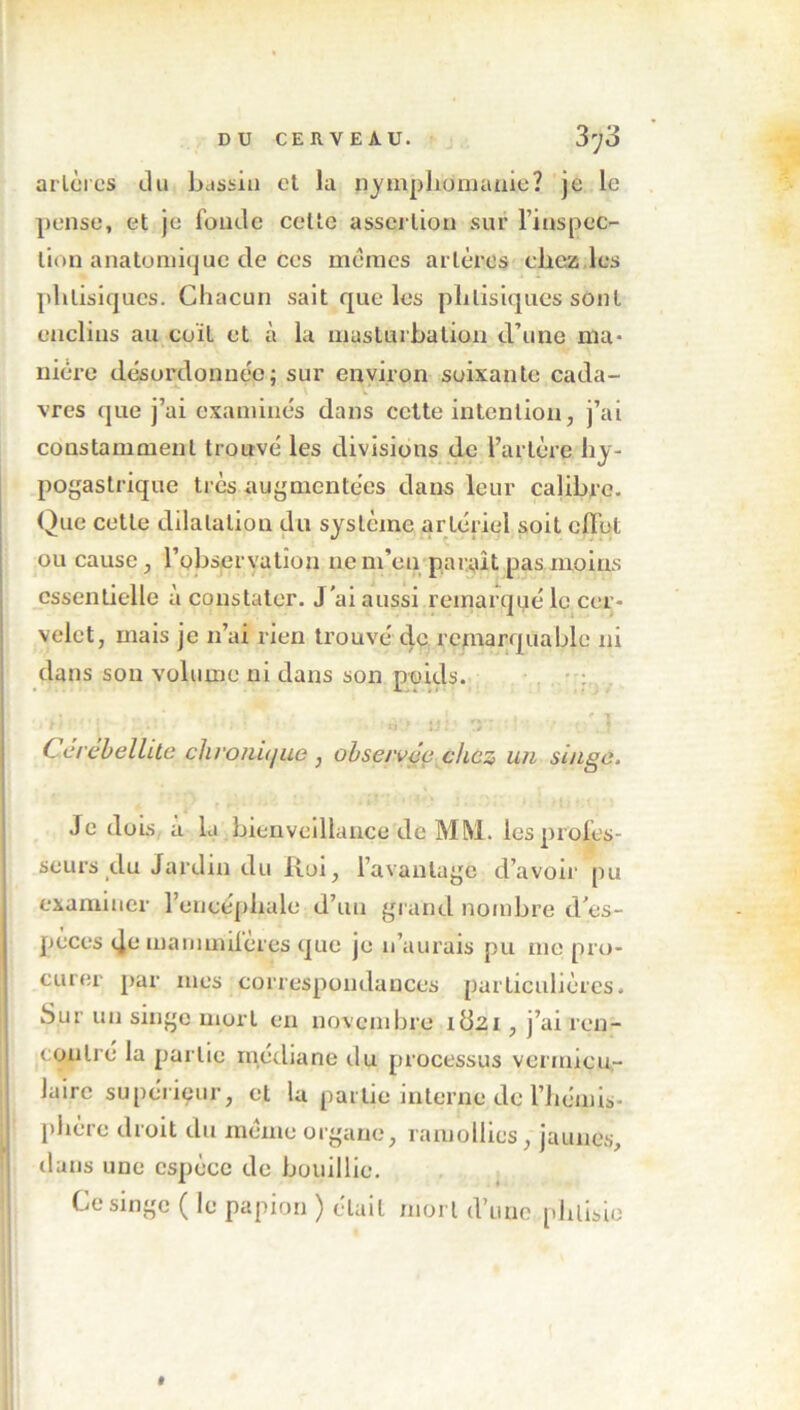 artères du bassin et la nymphomanie? je le pense, et je fonde celte assertion sur l’inspec- tion anatomique de Ces memes artères chez les phtisiques. Chacun sait que les phtisiques sont enclins au coït et à la masturbation d’une ma- nière désordonnée; sur environ soixante cada- vres que j’ai examinés dans cette intention, j’ai constamment trouvé les divisions de l’artère hy- pogastrique très augmentées dans leur calibre. Que cette dilatation du système artériel soit effet ou cause, l’observation ne m’en paraît pas moins essentielle à constater. J'ai aussi remarqué le cer- velet, mais je n’ai rien trouvé de remarquable ni dans son volume ni dans son poids. T 1 • ' i • • U - ./ Cerêbellite chronù/ue , observée chez un singe. Je dois à la bienveillance de MM. les profes- seurs du Jardin du Roi, l’avantage d’avoir pu examiner l’encéphale d’un grand nombre d'es- pèces (Ju manundères que je n’aurais pu nie pro- curer par mes correspondances particulières. Sur un singe mort en novembre idsi, j’ai ren- contré la partie médiane du processus vermicu- lairc supérieur, et la partie interne de l’hémis- phère droit du même organe, ramollies , jaunes, dans une espèce de bouillie. Ce singe ( le papion ) était mort d’une phtisie