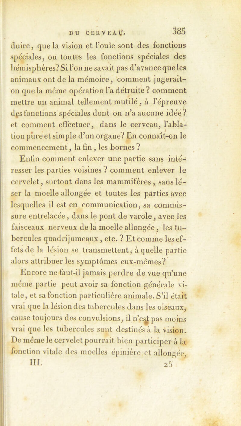 duirc, que la vision et l’ouïe sont des fonctions spéciales, ou toutes les fonctions spéciales des hémisphères? Si l’on ne savait pas d’avance que les animaux ont de la mémoire, comment jugerait- on que la même opération l’a détruite? comment mettre un animal tellement mutilé, à l’épreuve dçs fonctions spéciales dont on n’a aucune idée? et comment effectuer, dans le cerveau, l’abla- tion pure et simple d’un organe? En connaît-on le commencement, la fin, les bornes ? Enfin comment enlever une partie sans inté- resser les parties voisines ? comment enlever le cervelet, surtout dans les mammifères, sauslé- ser la moelle allongée et toutes les parties avec lesquelles il est en communication, sa commis- sure entrelacée, dans le pont de varole, avec les faisceaux nerveux de la moelle allongée, les tu- bercules quadrijumeaux, etc. ? Et comme les ef- fets de la lésion se transmettent, à quelle partie alors attribuer les symptômes eux-mêmes? Encore ne faut-il jamais perdre de vue qu’une même partie peut avoir sa fonction générale vi- tale, et sa fonction particulière animale. S’il était vrai que la lésion des tubercules dans les oiseaux, cause toujours des convulsions, il n’e^ pas moins vrai que les tubercules sont destinés à la vision. De même le cervelet pourrait bien participer à la fonction vitale des moelles épinière et allongée,