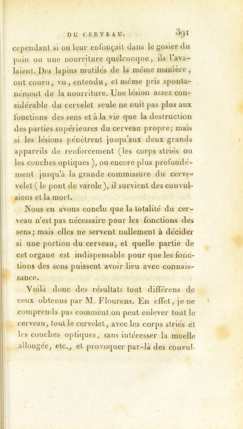 39 l cependant si on leur enfonçait dans le gosier du pain ou une nourriture quelconque, ils l’ava- laient. Des lapins mutilés de la meme manière, ont couru, vu, entendu, et meme pris sponta- nément de la nourriture. Une lésion assez con- sidérable du cervelet seule ne nuit pas plus aux fonctions des sens et à la vie que la destruction des parties supérieures du cerveau propre; mais si les lésions pénètrent jusqu'aux deux grands appareils de renforcement (les corps striés ou les couches optiques ), ou encore plus profondé- ment jusqu’à la grande commissure du cerve- velel ( le pont de varole), il survient des convul- sions et la mort. Nous en avons conclu que la totalité du cer- veau n’est pas nécessaire pour les fonctions des- sous; mais elles ne servent nullement à décider si une portion du cerveau, et quelle partie de cetorgaue est indispensable pour que les fonc- tions des sens puissent avoir lieu avec connais- sance. Voilà donc des résultats tout difFéreris de ceux obtenus par M. Flourens. En effet, je ne comprends pas comment on peut enlever tout le cerveau, tout le cervelet, avec les corps striés et les couches optiques, sans intéresser la moelle allongée, etc., et provoquer par-là des convul-