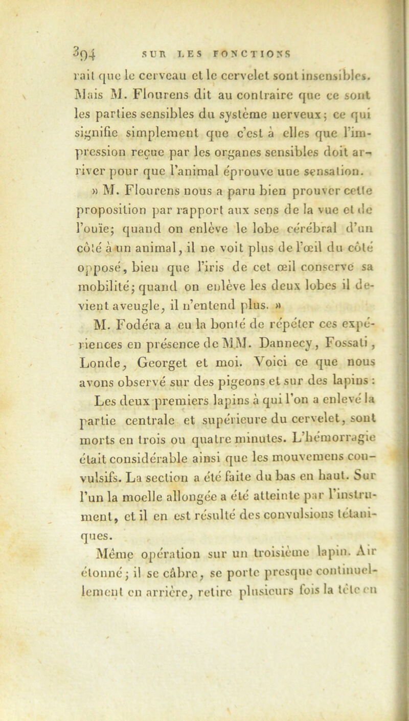 rail que le cerveau cl le cervelet sont insensibles. Mais M. Flourens dit au contraire que ce sont les parties sensibles du système nerveux; ce qui signifie simplement que c’est à elles que l’im- pression reçue par les organes sensibles doit ar- river pour que l’animal éprouve une sensation. » M. Flourens nous a paru bien prouver celle proposition par rapport aux sens de la vue et île l’ouïe; quand on enlève le lobe cérébral d’un côté à un animal, il ne voit plus de l’œil du côté opposé, bien que l’iris de cet œil conserve sa mobilité; quand on enlève les deux lobes il de- vient aveugle, il n’entend plus. » M. Fodéra a eu la bonté de répéter ces expé- riences en présence de MM. Dannecy, Fossali, Londe, Georget et moi. Voici ce que nous avons observé sur des pigeons et sur des lapins : Les deux premiers lapins à qui l’on a enlevé la partie centrale et supérieure du cervelet, sont morts en trois ou quatre minutes. L’bemorragie était considérable ainsi que les mouveiucns con- vulsifs. La section a été faite du bas en haut. Sur l’un la moelle allongée a été atteinte par 1 instru- ment, et il en est résulté des convulsions tétani- ques. Même opération sur un troisième lapin. Air étonné; il se câbre, se porte presque continuel- lement en arrière, retire plusieurs fois la tclccn