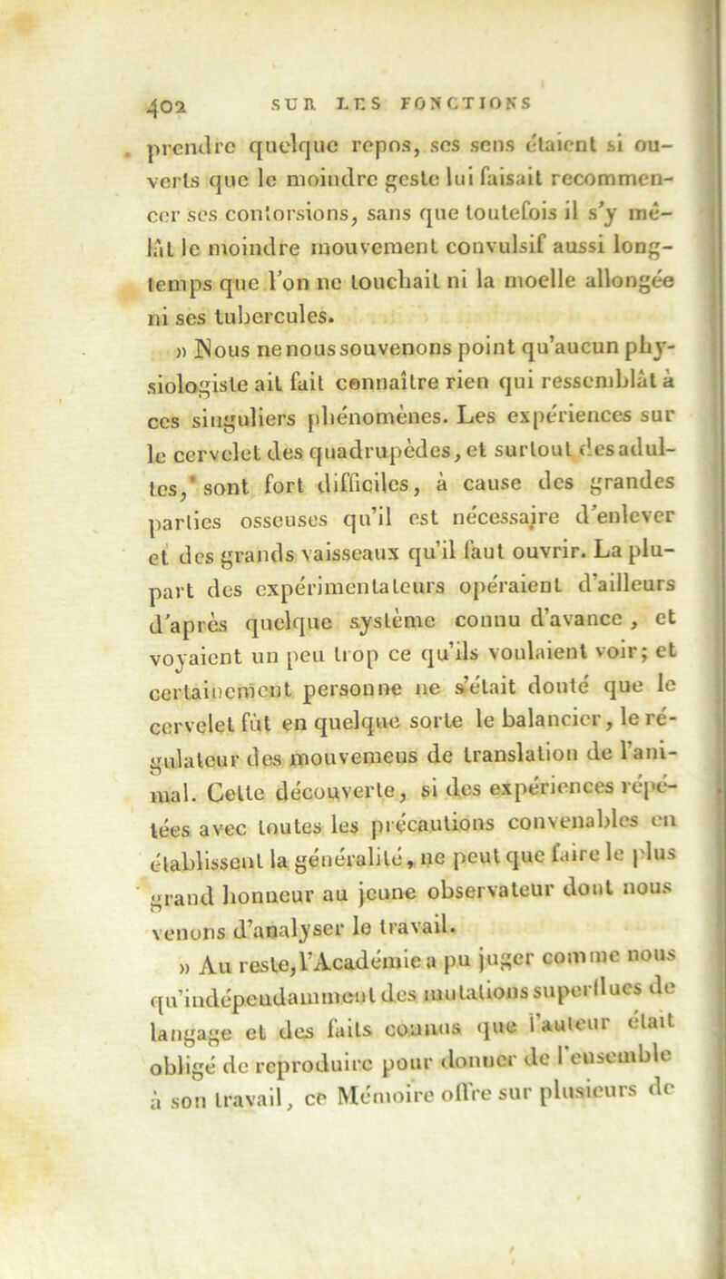 prendre quelque repos, ses sens étaient si ou- verts que le moindre este lui faisait recommen- cer ses contorsions, sans que toutefois il s’y mê- lât le moindre mouvement convulsif aussi long- temps que Von ne touchait ni la moelle allongée ni ses tubercules. » Nous nenoussouvenons point qu’aucun phy- siologiste ait fait connaître rien qui ressemblât à ces singuliers phénomènes. Les expériences sur le cervelet des quadrupèdes, et surtout desadul- tes,'sont fort difficiles, à cause des grandes parties osseuses qu’il est nécessaire d'enlever et des grands vaisseaux qu’il faut ouvrir. La plu- part des expérimentateurs opéraient d’ailleurs d’après quelque système connu d’avance , et voyaient un peu trop ce qu’ils voulaient voir; et certainement personne 11e s’était douté que le cervelet fût en quelque sorte le balancier, le ré- gulateur des mouvemeus de translation de l'ani- mal. Celte découverte, si des expériences répé- tées avec toutes les précautions convenables en établissent la généralité, ne peut que faire le plus grand honneur au jeune observateur dont nous venons d’analyser le travail. » Au reste,l’Académie a pu juger comme nous qu’indépeiidammenl des mutations superflues de langage et des faits connus que fauteur était obligé de reproduire pour donner de l’eusemble à son travail, ce Mémoire offre sur plusieurs de