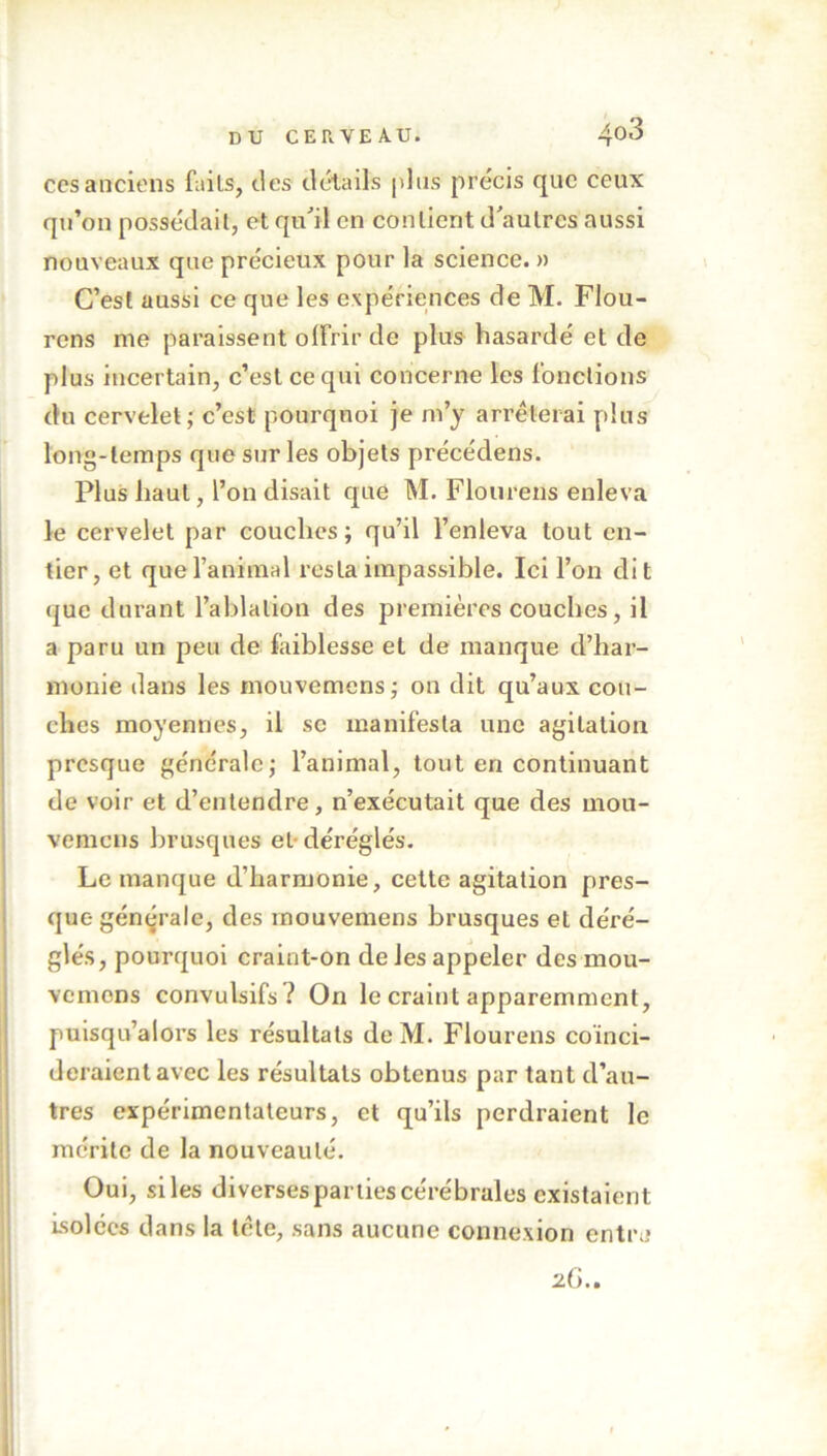 ces anciens faits, des détails plus précis que ceux qu’on possédait, et qu'il en contient d'autres aussi nouveaux que précieux pour la science. » C’est aussi ce que les expériences de M. Flou- rens me paraissent olfrir de plus hasardé et de plus incertain, c’est ce qui concerne les fonctions du cervelet; c’est pourquoi je m’y arrêterai plus long-temps que sur les objets précédens. Plus haut, l’on disait que M. Flou cens enleva le cervelet par couches; qu’il l’enleva tout en- tier, et que l’animal resta impassible. Ici l’on dit que durant l’ablation des premières couches, il a paru un peu de faiblesse et de manque d’har- monie dans les mouvemens; on dit qu’aux cou- ches moyennes, il se manifesta une agitation presque générale; l’animal, tout en continuant de voir et d’entendre, n’exécutait que des mou- vemens brusques el- déréglés. Le manque d’harmonie, cette agitation pres- que générale, des mouvemens brusques et déré- glés, pourquoi craint-on de les appeler des mou- vemens convulsifs? On le craint apparemment, puisqu’aiors les résultats de M. Flourens coïnci- deraient avec les résultats obtenus par tant d’au- tres expérimentateurs, et qu’ils perdraient le mérite de la nouveauté. Oui, siles diverses parties cérébrales existaient Isolées dans la tète, sans aucune connexion entre 26..