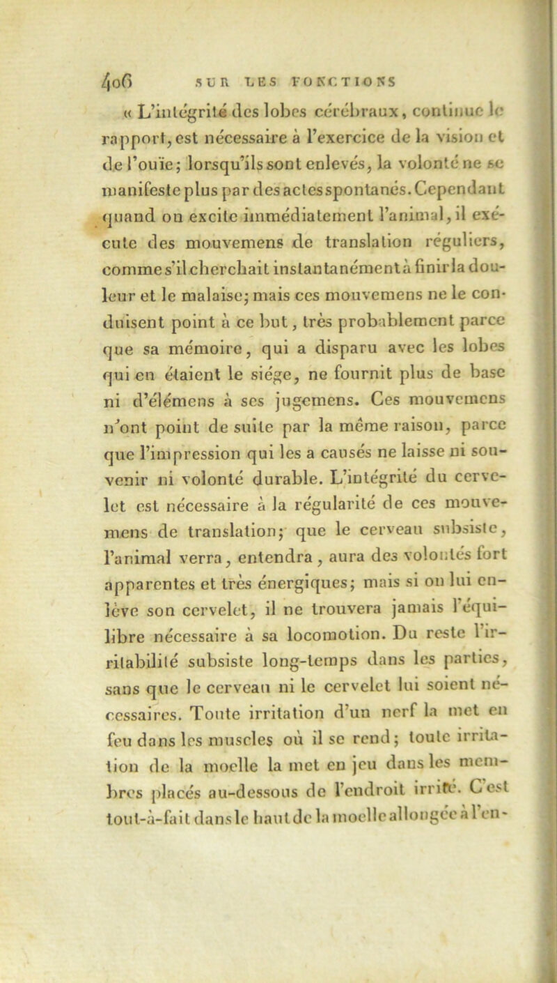 « L’intégrité tics lobes cérébraux, continue le rapport, est nécessaire à l’exercice de la vision et de l’ouïe; lorsqu’ils sont enlevés, la volonté ne se manifeste plus par des actesspontanés. Cependant quand ou excite immédiatement l’animal, il exé- cute des mou vente ns de translation réguliers, comme s’il cherchait instantanément à finir la dou- leur et le malaise; mais ces mouvemens ne le con- duisent point à ce but, très probablement parce que sa mémoire, qui a disparu avec les lobes qui en étaient le siège, ne fournit plus de base ni d’élémens à ses jugemens. Ces mouvemens n’ont point de suite par la même raison, parce que l’impression qui les a causés ne laisse ni sou- venir ni volonté durable. L’intégrité du cerve- let est nécessaire à la régularité de ces mouve- mens de translation; que le cerveau subsiste, l’animal verra, entendra, aura des volontés fort apparentes et très énergiques; mais si on lui en- lève son cervelet, il ne trouvera jamais 1 équi- libré nécessaire à sa locomotion. Du reste l’ir- ritabilité subsiste long-temps dans les parties, sans que le cerveau ni le cervelet lui soient né- cessaires. Tonte irritation d'un nerf la met en feu dans les muscles où il se rend; toute irrita- tion de la moelle la met eu jeu dans les mem- bres placés au-dessous de l’endroit irrité. Cesl toul-à-fait dans le liant de la moelle allongée à 1 en-