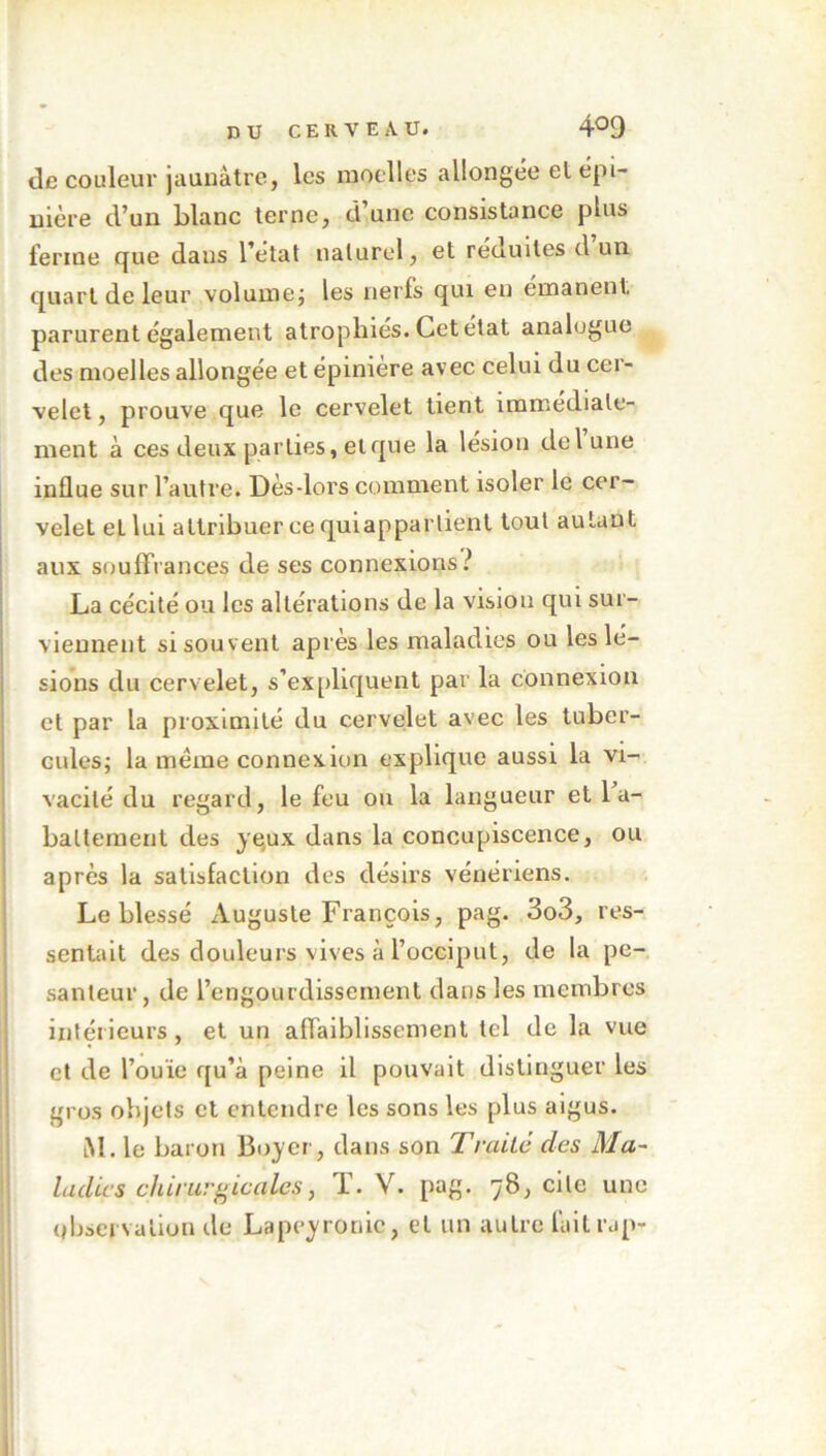 de couleur jaunâtre, les moelles allongée el épi- nière d’un blanc terne, d’une consistance plus ferme que dans l’état naturel, et réuuites d un quart de leur volume; les nerfs qui en émanent, parurent également atrophies. Cet état analogue des moelles allongée et épinière avec celui du cei- velet, prouve que le cervelet tient immédiate- ment à ces deux parties, et que la lésion delune influe sur l’autre. Dès-lors comment isoler le cer- velet eL lui attribuer ce quiapparlient tout autant aux souffrances de ses connexions? La cécité ou les altérations de la vision qui sur- viennent si souvent après les maladies ou les lé- sions du cervelet, s’expliquent par la connexion et par la proximité du cervelet avec les tuber- cules; la meme connexion explique aussi la vi- vacité du regard, le feu ou la langueur et 1 a- baltement des yeux dans la concupiscence, ou après la satisfaction des désirs vénériens. Le blessé Auguste François, pag. 3o3, res- sentait des douleurs vives à l’occiput, de la pe- santeur, de l’engourdissement dans les membres intérieurs, et un affaiblissement tel de la vue et de l’ouie qu’à peine il pouvait distinguer les gros objets et entendre les sons les plus aigus. AI. le baron Boyer, dans son Traité des Ma- ladies chirurgicales, T. V. pag. 78, cite une observation de Lapeyronie, et un autre fait rap-