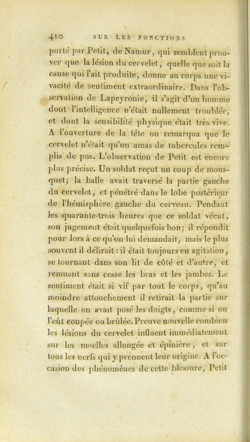 porté par Petit, de Namur, qui semblent prou- ver que la lésion du cervelet, quelle que soit la cause qui lait produite, donne au corps une vi- vacité de sentiment extraordinaire. Dans l’ob- servation de Lapeyronie, il s’agit d’un homme dont l’intelligence n’était nullement troublée, et dont la sensibilité physique était très vive. À l’ouverture de la tête on remarqua que le cervelet n’était qu’un amas de tubercules rem- plis de pus. L’observation de Petit est encore plus précise. Un soldat reçut un coup de mous- quet; la balle avait traversé la partie gauche du cervelet, et pénétré dans le lobe postérieur de l’hémisphère gauche du cerveau. Pendant les quarante-trois heures que ce soldat vécut, son jugement était quelquefois bon; il répondit pour lors à ce qu’ou lui demandait, mais le plus souvent il délirait : il était toujours en agitation , se tournant dans son lit de côté et d’autre, et remuant sans cesse les bras et les jambes. Le sentiment était si vif par tout le corps, qu’au moindre attouchement il relirait la partie sur laquelle on avait posé les doigts, comme si on l’eut coupée ou brûlée. Preuve nouvelle combien les lésions du cervelet influent immédiatement sur les moelles allongée cl épinière, cl sur tous les nerfs qui y prennent leur origine. A 1 oc- casion des phénomènes de celle blessure, Petit