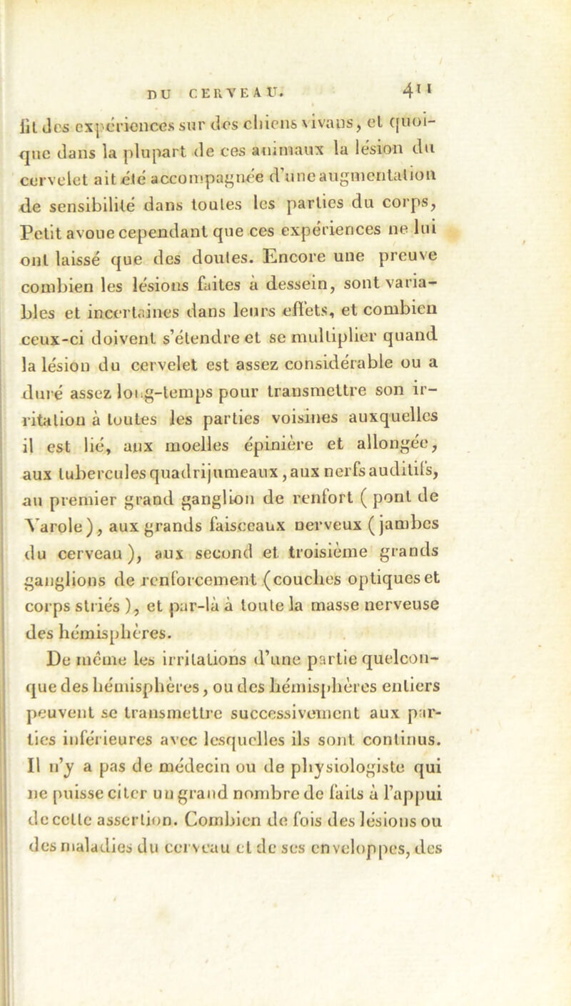 lit Jcs expériences sur dos chions \ivans, et quoi- que dans la plupart de ces animaux la lésion du cervelet ait clé accompagnée d’une augmentation de sensibilité dans toules les parties du corps, Petit avoue cependant que ces expériences ne lui ont laissé que des doutes. Encore une preuve combien les lésions faites a dessein, sont varia- bles et incertaines dans leurs effets, et combien ceux-ci doivent s’étendre et se multiplier quand la lésion du cervelet est assez considérable ou a duré assez long-temps pour transmettre son ir- ritation à toutes les parties voisines auxquelles il est lié, aux moelles épinière et allongée, aux tubercules quadrijumeaux, aux nerfs auditifs, au premier grand ganglion de renlort ( pont de Yarole), aux grands faisceaux nerveux (jambes du cerveau), aux second et. troisième grands ganglions de renforcement (couches optiques et corps striés ), et par-là à toute la masse nerveuse des hémisphères. De même les irritations d’une partie quelcon- que des hémisphères, ou des hémisphères entiers peuvent se transmettre successivement aux par- ties inférieures avec lesquelles ils sont continus. Il n’y a pas de médecin ou de physiologiste qui ne puisse citer un grand nombre de faits à l’appui de celle assertion. Combien de fois des lésions ou des maladies du cerveau et de ses enveloppes, des