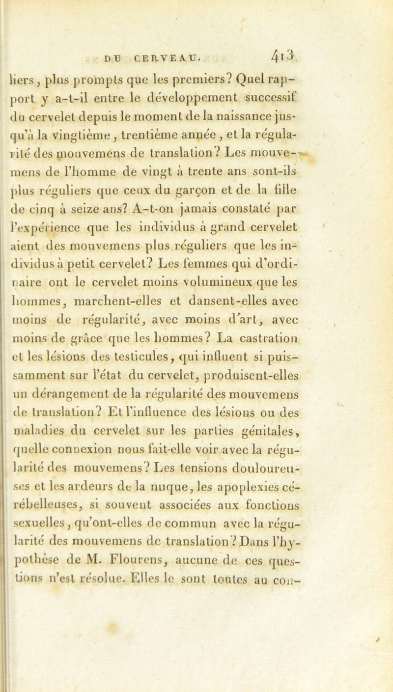 liers, plus prompts que les premiers ? Quel rap- port y a-t-il entre le développement successif du cervelet depuis le moment de la naissance jus- qu’à la vingtième, trentième année , et la régula- rité des mouvemens de translation ? Les mouve- mens de l’homme de vingt à trente ans sont-ils plus réguliers que ceux du garçon et de la bile de cinq à seize ans? A-t-on jamais constaté par l’expérience que les individus à grand cervelet aient des mouvemens plus réguliers que les in- dividus à petit cervelet? Les femmes qui d’ordi- naire ont le cervelet moins volumineux que les hommes, marchent-elles et dansent-elles avec moins de régularité, avec moins d’art, avec moins de grâce que les hommes? La castration et les lésions des testicules, qui influent si puis- samment sur l’état du cervelet, produisent-elles un dérangement de la régularité des mouvemens de translation? Et l’influence des lésions ou des maladies du cervelet sur les parties génitales, quelle connexion nous fait-elle voir avec la régu- larité des mouvemens? Les tensions douloureu- ses et les ardeurs de la nuque, les apoplexies cé- rébelleuses, si souvent associées aux fonctions sexuelles , qu’ont-elles de commun avec la régu- larité des mouvemens de translation? Dans l’hy- pothèse de M. Flourens, aucune de ces ques- tions n’est résolue. Elles le sont toutes au cou-