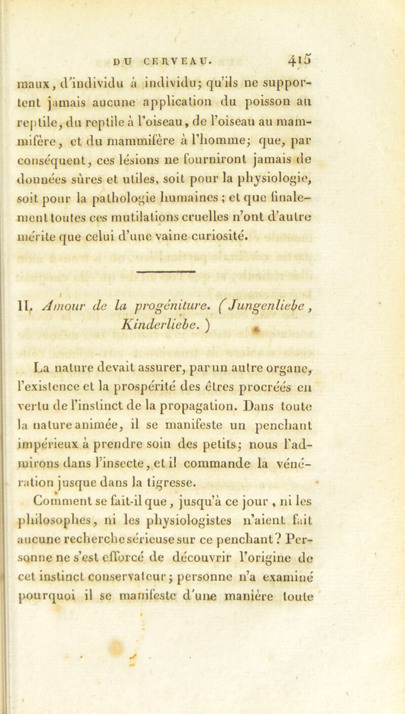 maux, d’individu à individu; qu’ils ne suppor- tent jamais aucune application du poisson au reptile, du reptile à l’oiseau, de l’oiseau au mam- mifère, et du mammifère à l’homme; que, par conséquent, ces lésions ne fourniront jamais de données sûres et utiles, soit pour la physiologie, soit pour la pathologie humaines ; et que finale- menttoutes ces mutilations cruelles n’ont d’autre mérite que celui d’une vaine curiosité. Il, Amour de la progéniture. ( Jungenliebe, Kinderliebe. ) „ » La nature devait assurer, par un autre organe, l’existence et la prospérité des êtres procréés en vertu de l’instinct de la propagation. Dans toute la nature animée, il se manifeste un penchant impérieux à prendre soin des petits; nous l’ad- mirons dans l’insecte, et il commande la véné- ration jusque dans la tigresse. Comment se fait-il que, jusqu’à ce jour , ni les philosophes, ni les physiologistes n’aient fait aucune recherche sérieuse sur ce penchant ? Per- sonne ne s’est efforcé de découvrir l’origine de cet instinct conservateur ; personne n’a examiné pourquoi il se manifeste d'une manière toute s