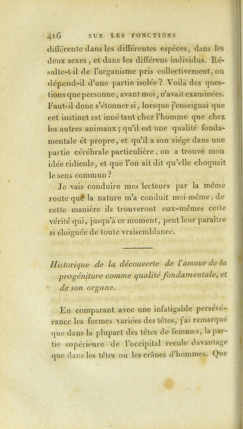 differente dans les différentes espèces, dans les deux sexes , et dans les différons individus. Ré- sulte-t-il de l’organisme pris collectivement, ou dépend-il d’une partie isolée ? Voilà des ques- tions quepersonne, avant moi, n’avait examinées. Faut-il donc s’étonner si, lorsque j’enseignai que cet instinct est inné tant cliez l’homme que chez les autres animaux ; qu’il est une qualité fonda- mentale et propre, et qu’il a son siège dans une partie cérébrale particulière . on a trouvé mon idée ridicule, et que l’on ait dit qu’elle choquait le sens commun ? Je vais conduire mes lecteurs par la même route qué la nature m’a conduit moi-même ; de celle manière ils trouveront eux-mêmes celle vérité qui, jusqu’à ce moment, peut leur paraître si éloignée de toute vraisemblance. Historique de la découverte de Vamour de la progéniture comme qualité fondamentale, et de son organe. O En comparant avec une infatigable persévé- rance les formes variées des tètes, j ai remarqué que dans la plupart des têtes de femmes, la par- tie supérieure de l’occipital recule davantage que dans les têtes ou les crânes d hommes. Que