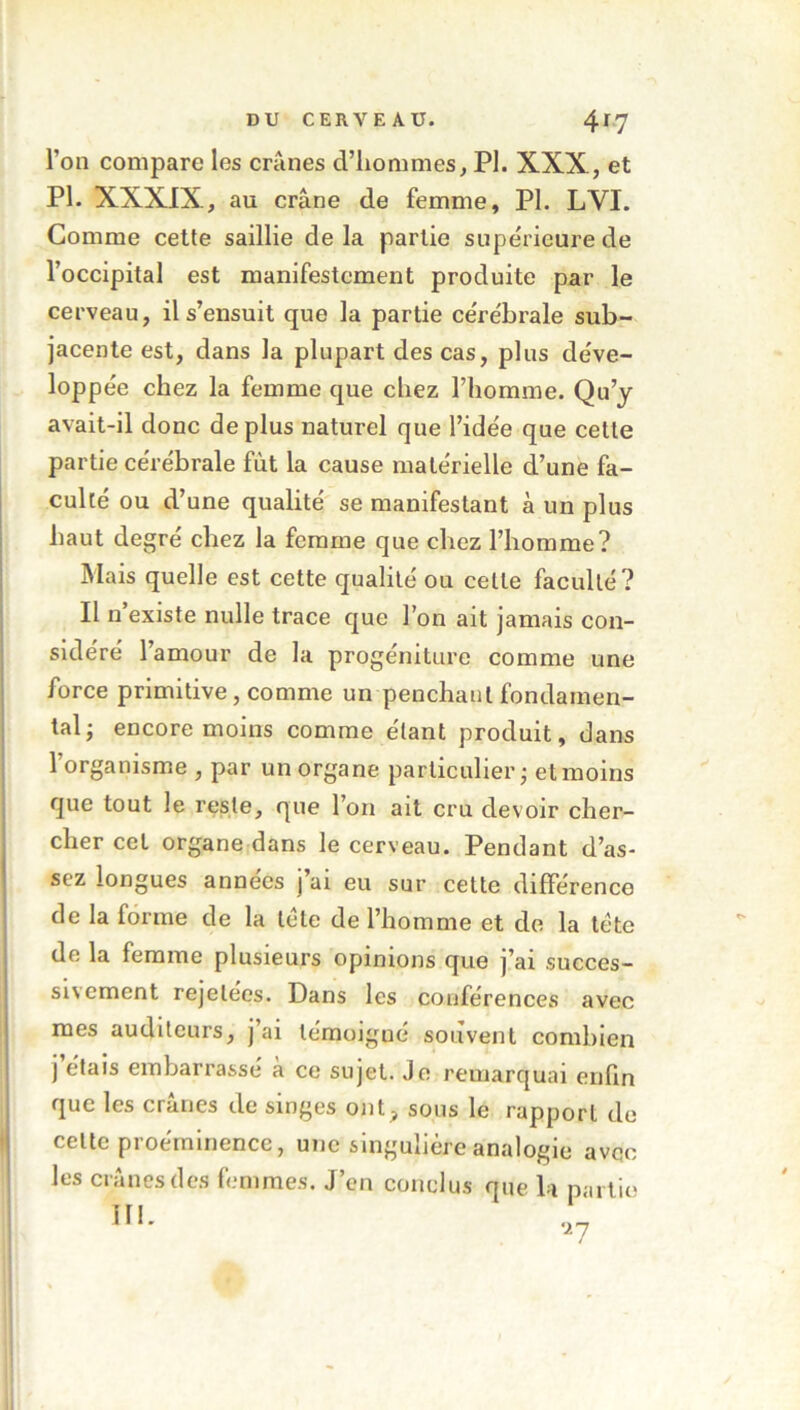 l’on compare les crânes d’hommes, PI. XXX, et PL XXXIX, au crâne de femme, PI. LYI. Comme cette saillie de la partie supérieure de l’occipital est manifestement produite par le cerveau, il s’ensuit que la partie cérébrale sub- jacente est, dans la plupart des cas, plus déve- loppée chez la femme que chez l’homme. Qu’y avait-il donc déplus naturel que l’ide'e que cette partie cérébrale fût la cause matérielle d’une fa- culté ou d’une qualité se manifestant à un plus haut degré chez la femme que chez l’homme? Mais quelle est cette qualité ou cette faculté? Il n’existe nulle trace que l’on ait jamais con- sidéré l’amour de la progéniture comme une force primitive, comme un penchant fondamen- tal; encore moins comme étant produit, dans l’organisme , par un organe particulier; et moins que tout le reste, que l’on ait cru devoir cher- cher cet organe dans le cerveau. Pendant d’as- sez longues années j’ai eu sur cette différence de la forme de la tête de l’homme et de la tête de la femme plusieurs opinions que j’ai succes- siv ement rejeleos. Pans les conférences avec mes auditeurs, j ai témoigné souvent combien j étais embarrassé a ce sujet. Je remarquai enfin que les crânes de singes ont, sous le rapport de celte proéminence, une singulière analogie avec les crânes des femmes. J’en conclus que la partie