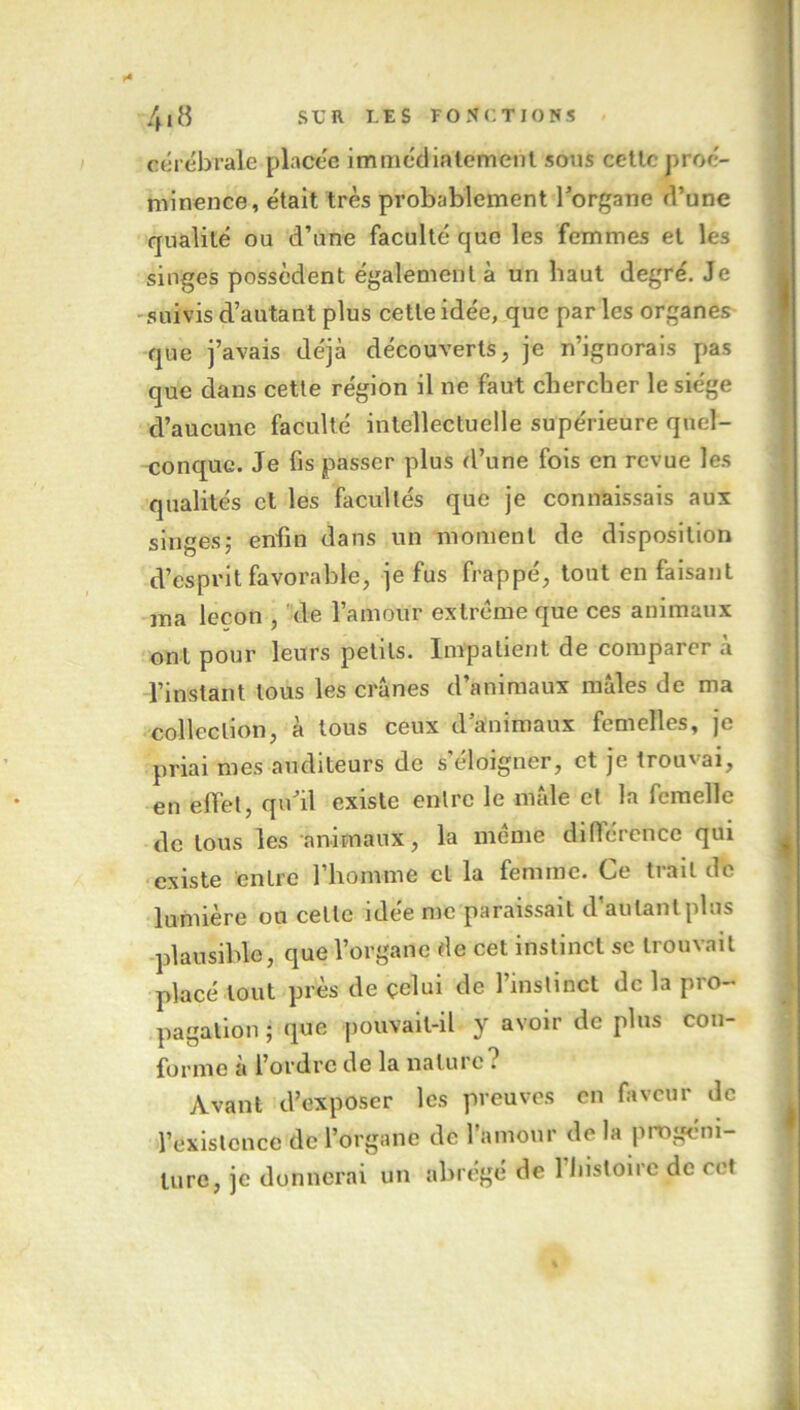 cérébrale placée immédiatement sous cette proé- minence, était très probablement l'organe d’une qualité ou d’une faculté que les femmes et les singes possèdent également à un haut degré. Je suivis d’autant plus cette idée, que par les organes que j’avais déjà découverts, je n’ignorais pas que dans cette région il ne faut chercher le siège d’aucune faculté intellectuelle supérieure quel- conque. Je fis passer plus d’une fois en revue les qualités et les facultés que je connaissais aux singes; enfin dans un moment de disposition d’esprit favorable, je fus frappé, tout en faisant ma leçon , de l’amour extrême que ces animaux ont pour leurs petits. Impatient de comparer à l’instant tous les crânes d’animaux mâles de ma collection, à tous ceux d animaux femelles, je priai mes auditeurs de s’éloigner, et je trouvai, en effet, qu'il existe entre le mâle et la femelle de tous les animaux, la même différence qui existe entre 1 homme cl la femme. Ce trait de lumière ou celle idée me paraissait d’autant plus plausible, que l’organe de cet instinct se trouvait placé tout près de çelui de l’instinct de la pro- pagation ; que pouvait-il y avoir de plus con- forme à l’ordre de la nature . Avant d’exposer les preuves en faveur de l’existence de l’organe de l’amour de la progéni- ture, je donnerai un abrégé de 1 histoire de cet