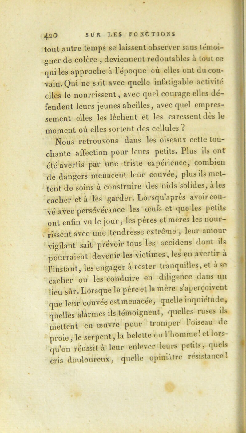 tout autre temps se laissent observer sans témoi- gner cle colère , deviennent redoutables à tout ce qui les approche à l’époque où elles ont du cou- vain. Qui ne sait avec quelle infatigable activité elles le nourrissent, avec quel courage elles dé- fendent leurs jeunes abeilles, avec quel empres- sement elles les lèchent et les caressent dès le moment où elles sortent des cellules ? Nous retrouvons dans les oiseaux cetle lou- chante affection pour leurs petits. Plus ils ont été avertis par une triste expérience, combien de dangers menacent leur couvée, plus ils met- tent de soins à construire des nids solides, à les cacher et à les garder. Lorsqu’après avoir cou- vé avec persévérance les œufs et que les petits ont enfin vu le jour, les pères et mères les nour- rissent avec une tendresse extrême , leur amour vigilant sait prévoir tous les accidens dont ils pourraient devenir les victimes, les en avertir ù l’instant, les engager à rester tranquilles, et è se cacher ou les conduire en diligence dans un lieu sûr. Lorsque le père et la mère s’aperçoivent que leur couvée est menacée, quelle inquiétude, quelles alarmes ils témoignent, quelles ruses ils mettent en œuvre pour tromper l'oiseau de proie, le serpent, la belette ou l’homme I et lors- qu’on réussit à leur enlever leurs petits, quels cris douloureux, quelle opiniâtre résistance!