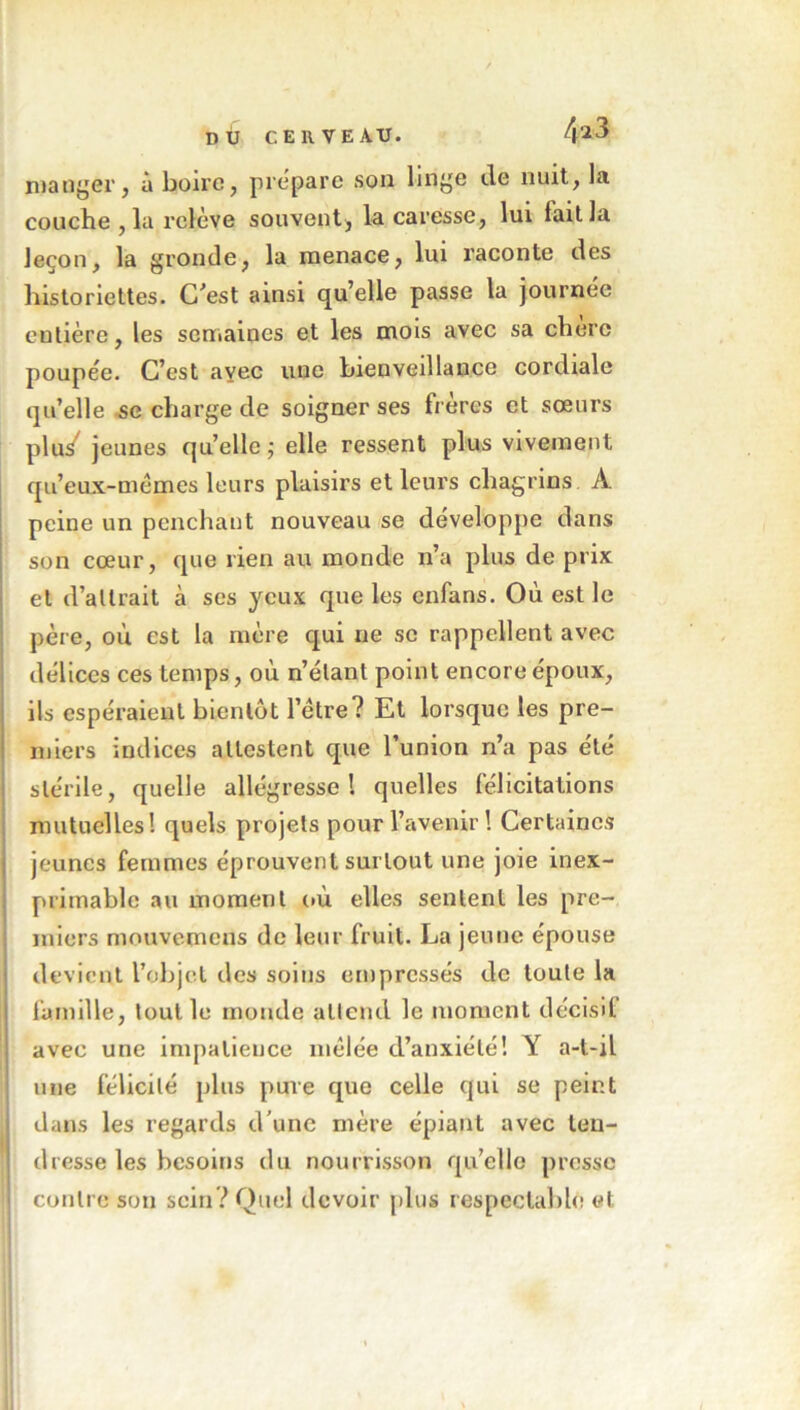 mander, à boire, préparé son linge de nuit, la couche , la relève souvent, la caresse, lui fait la leçon, la gronde, la menace, lui raconte des historiettes. C’est ainsi qu’elle passe la journée eutière, les semaines et les mois avec sa chere poupée. C’est ayec une bienveillance cordiale qu’elle se charge de soigner ses frères et sœurs plu/ jeunes quelle ; elle ressent plus vivement qu’eux-mêmes leurs plaisirs et leurs chagrins A peine un penchant nouveau se développe dans son cœur, que rien au monde n’a plus de prix et d’altrait à ses yeux que les enfans. Où est le père, où est la mère qui ne se rappellent avec délices ces temps, où n’élant point encore époux, ils espéraient bientôt l’être? Et lorsque les pre- miers indices attestent que l’union n’a pas été stérile, quelle allégresse l quelles félicitations mutuelles! quels projets pour l’avenir! Certaines jeunes femmes éprouvent surtout une joie inex- primable au moment où elles sentent les pre- miers mouvemens de leur fruit. La jeune épouse devient l’objet des soins empressés de toute la famille, tout le monde attend le moment décisif avec une impatience mêlée d’anxiété! Y a-t-il une félicité plus pure que celle qui se peint dans les regards d'une mère épiant avec ten- dresse les besoins du nourrisson qu’elle presse contre son sein ? Quel devoir plus respectable et