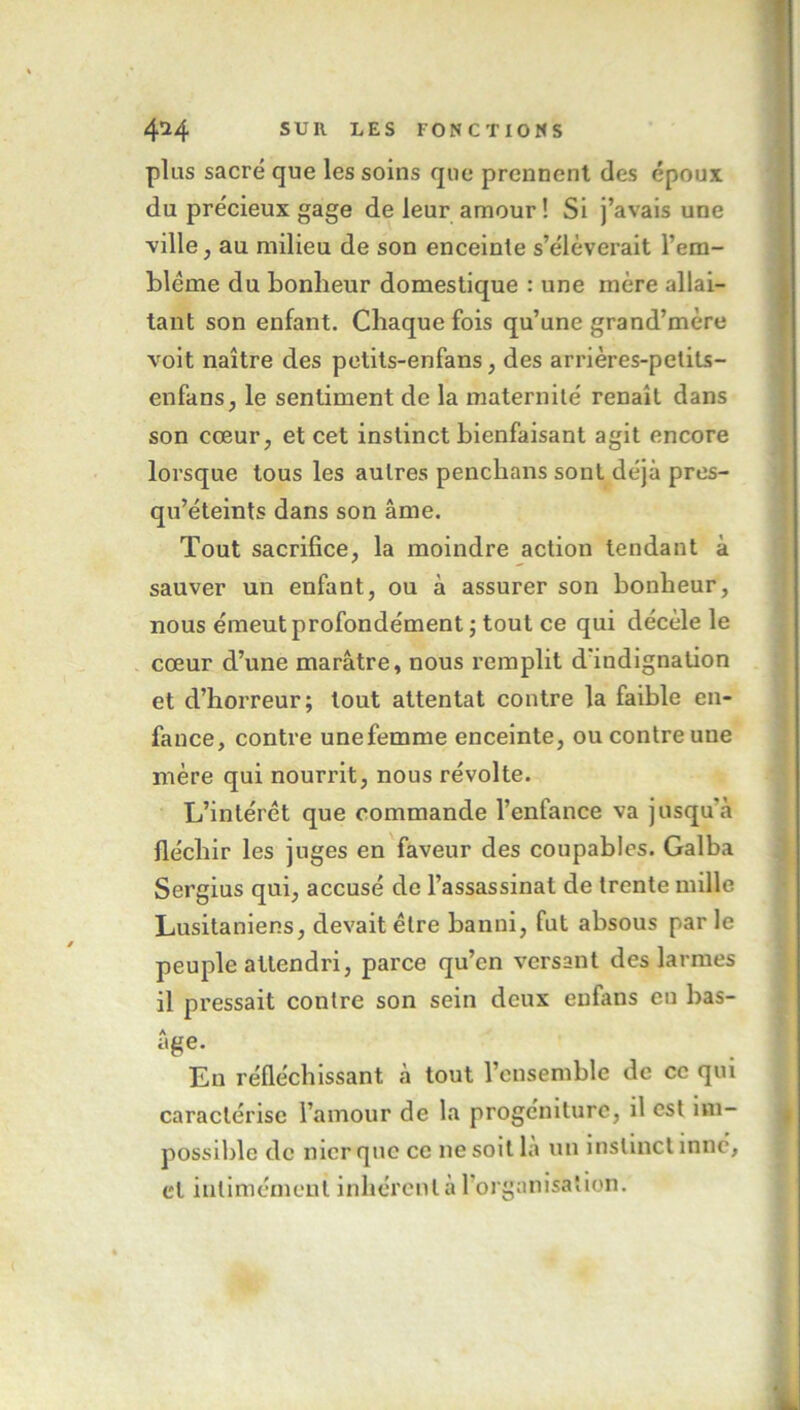 plus sacré que les soins que prennent des époux du précieux gage de leur amour! Si j’avais une ville, au milieu de son enceinte s’élèverait l’em- blcme du bonheur domestique : une mère allai- tant son enfant. Chaque fois qu’une grand’mère voit naître des petits-enfans, des arrières-petits- enfans, le sentiment de la maternité renaît dans son cœur, et cet instinct bienfaisant agit encore lorsque tous les autres penchans sont déjà pres- qu’éteints dans son âme. Tout sacrifice, la moindre action tendant à sauver un enfant, ou à assurer son bonheur, nous émeut profondément ; tout ce qui décèle le cœur d’une marâtre, nous remplit d'indignation et d’horreur; tout attentat contre la faible en- fance, contre unefemme enceinte, ou contre une mère qui nourrit, nous révolte. L’intérêt que commande l’enfance va jusqu’à fléchir les juges en faveur des coupables. Galba Sergius qui, accusé de l’assassinat de trente mille Lusitaniens, devait être banni, fut absous par le peuple attendri, parce qu’en versant des larmes il pressait contre son sein deux eufans eu bas- âge. En réfléchissant, à tout l’ensemble de ce qui caractérise l’amour de la progéniture, il est im- possible de nier que ce ne soit la un instinct inné, cl intimement inhérent à l’organisation.