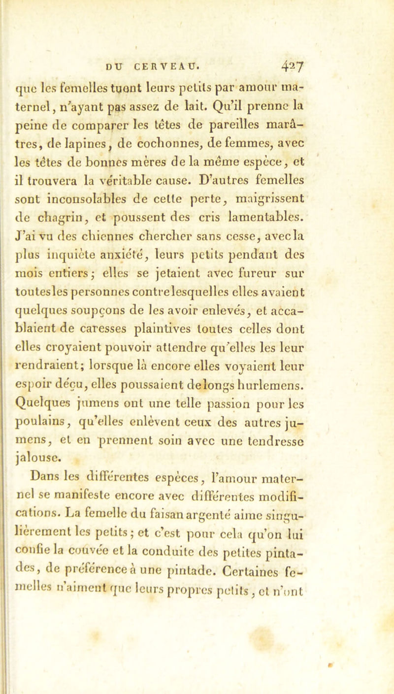 que les femelles tuont leurs petits par amour ma- ternel , n'ayant pas assez de lait. Qu’il prenne la peine de comparer les têtes de pareilles marâ- tres, de lapines, de cochonnes, de femmes, avec les têtes de bonnes mères de la même espèce, et il trouvera la véritable cause. D’autres femelles sont inconsolables de celte perte, maigrissent de chagrin, et poussent des cris lamentables. J’ai vu des chiennes chercher sans cesse, avecla plus inquiète anxiété, leurs petits pendant des mois entiers ; elles se jetaient avec fureur sur toutesles personnes contrelesquelles elles avaient quelques soupçons de les avoir enlevés, et acca- blaient de caresses plaintives toutes celles dont elles croyaient pouvoir attendre qu'elles les leur rendraient; lorsque là encore elles voyaient leur espoir déçu, elles poussaient delongs hurlemens. Quelques jumens ont une telle passion pour les poulains, qu’elles enlèvent ceux des autres ju- mens, et en prennent soin avec une tendresse jalouse. Dans les différentes espèces, l’amour mater- nel se manifeste encore avec différentes modifi- cations. La femelle du faisan argenté aime singu- lièrement les petits; et c’est pour cela qu’on lui confie la couvée et la conduite des petites pinta- des, de préférence à une pintade. Certaines fe- melles n’aiment que leurs propres petits, et n’ont