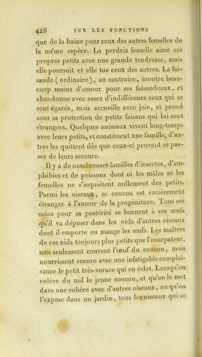 que de la haine pour ceux des autres femelles de la même espèce. La perdrix femelle aime scs propres petits avec une grande tendresse, mais elle poursuit et elle tue ceux des autres. La fai- sande ( ordinaire), au contraire, montre beau- coup moins d’amour pour ses faisandeaux, et abandonne avec assez d’indifférence ceux qui se sont égarés, mais accueille avec joie, et prend sous sa protection de petits faisans qui lui sont étrangers. Quelques animaux vivent long-temps avec leurs petits, et constituent une lamille; d au- tres les quittent dès que ceux-ci peuvent se pas- ser de leurs secours. Il y a de nombreuses familles d insectes, d am- phibies et de poissons dont ni les males ni les femelles ne s’inquiètent nullement des petits. Parmi les oiseaux, le coucou est entièrement étranger à l’amour de la progéniture. Tous ses soins pour sa postérité se bornent a ses œuts qu’il va déposer dans les nids d’autres oiseaux dont il emporte ou mange les œufs. Les maîtres de ces nids toujours plus petits que l’usurpateur, non seulement couvent l’oeuf du coucou, mais nourrissent encore avec une infatigable complai- sance le petit très-vorace qui en éclot. Lorsqu 011 enlève du nid le jeune coucou, et quon le met dans une volière avec d’autres oiseaux, ou qn on l’expose dans un jardin, tous les oiseaux qui sc