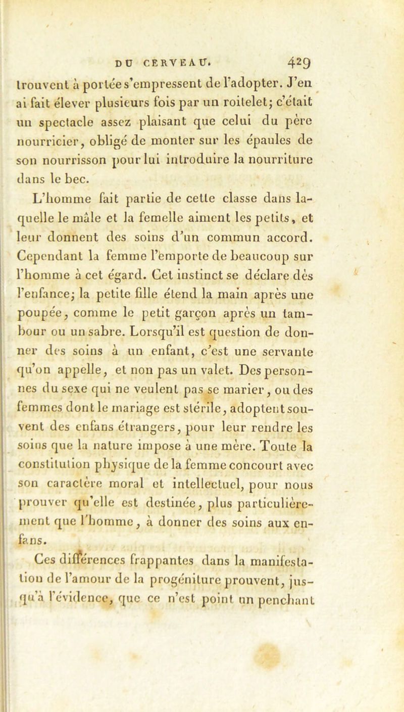 trouvent à portée s’empressent de l’adopter. J’en ai fait élever plusieurs fois par un roitelet ; c’était un spectacle assez plaisant que celui du pere nourricier, obligé de monter sur les épaules de son nourrisson pour lui introduire la nourriture dans le bec. L’homme fait partie de cette classe dans la- quelle le mâle et la femelle aiment les petits, et leur donnent des soins d’un commun accord. Cependant la femme l’emporte de beaucoup sur l’homme à cet égard. Cet instinct se déclare dès l’enfance; la petite fdle étend la main après une poupée, comme le petit garçon après un tam- bour ou un sabre. Lorsqu’il est question de don- ner des soins à un enfant, c’est une servante qu’on appelle, et non pas un valet. Des person- nes du sexe qui ne veulent pas se marier, ou des femmes dont le mariage est stérile, adoptent sou- vent des enfans étrangers, pour leur rendre les soins que la nature impose â une mère. Toute la constitution physique delà femme concourt avec son caractère moral et intellectuel, pour nous prouver qu’elle est destinée, plus particulière- ment que l'homme, à donner des soins aux en- fans. Ces différences frappantes dans la manifesta- tion de l’amour de la progéniture prouvent, jus- qu’à l’évidence, que ce n’est point un penchant