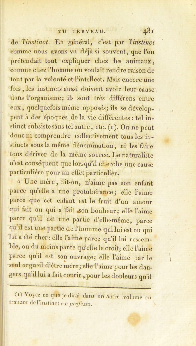 Je Y instinct. En général, c’est par Y instinct comme nous avons vu déjà si souvent, que l’an prétendait tout expliquer chez les animaux, comme chez l’homme on voulait rendre raison de tout par la volonté et l’intellect. Mais encore une fois, les instincts aussi doivent avoir leur cause dans l’organisme ; ils sont très différens entre eux, quelquefois meme opposés ; ils se dévelop- pent à des époques de la vie différentes : tel in- stinct subsiste sans tel autre, etc. (1). On ne peut donc ni comprendre collectivement tous les in- stincts sous la meme dénomination, ni les faire tous dériver de la meme source. Le naturaliste 11’est conséquent que lorsqu’il cherche une cause particulière pour un effet particulier. « Une mère, dit-on, n’aime pas son enfant parce qu’elle a une protubérance; elle l’aime parce que cet enfant est le fruit d’un amour qui fait ou qui a fait «son bonheur; elle l’aime parce quil est une partie d’elle-méme, parce qu il est une partie de l’homme qui lui est ou qui lui a été cher; elle laime parce qu’il lui ressem- ble, ou du moins parce qu’elle le croit; elle l’aime parce qu’il est son ouvrage; elle l’aime par le seul orgueil d’étre mère; elleTaime pour les dan- gers qu’il lui a fait courir, pour les douleurs qu’il (1) Voyez ce que je dirai dans un autre volume en traitant de l’instinct ex professa.