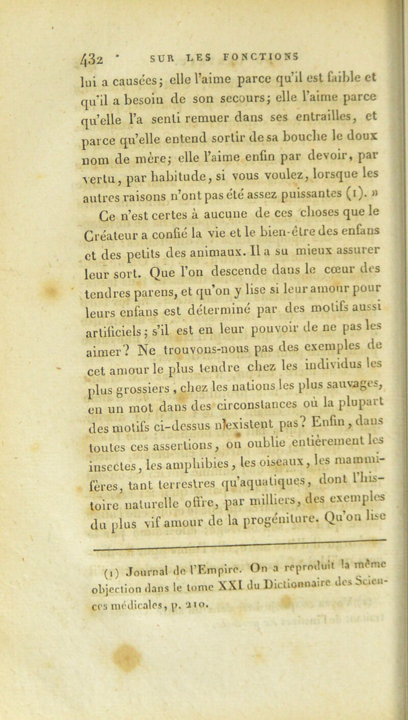 lui a causées; elle l’aime parce qu’il est faible et qu'il a besoin de son secours; elle l’aime parce quelle l’a senti remuer dans ses entrailles, et parce qu’elle entend sortir de sa bouche le doux nom de mère; elle l’aime enfin par devoir, par vertu, par habitude, si vous voulez, lorsque les autres raisons n’ont pas été assez puissantes (i). » Ce n’est certes à aucune de ces choses que le Créateur a confié la vie et le bien-être des enfaus et des petits des animaux. Il a su mieux assui ci leur sort. Que l’on descende dans le cœur des tendres parens, et qu’on y lise si leur amour pour leurs enfans est déterminé par des motifs aussi artificiels ; s’il est en leur pouvoir de ne pas les aimer? Ne trouvons-nous pas des exemples de cet amour le plus tendre chez les individus les plus grossiers , chez les nations les plus sauvages, en un mot dans des circonstances ou la plupart des motifs ci-dessus nîexistent pas? Enfin, dan» toutes ces assertions, on oublie entièrement les insectes, les amphibies, les oiseaux, les mammi- fères, tant terrestres qu’aquatiques, dont 1 his- toire naturelle offre, par milliers, des exemples du plus vif amour de la progéniture. Qu’on lise (,) Journal cle. l’Empire. On a reprmU.it la m.'mc objection clans le tome XXI du Dictionnaire des Scien- ces médicales, p. aïo.