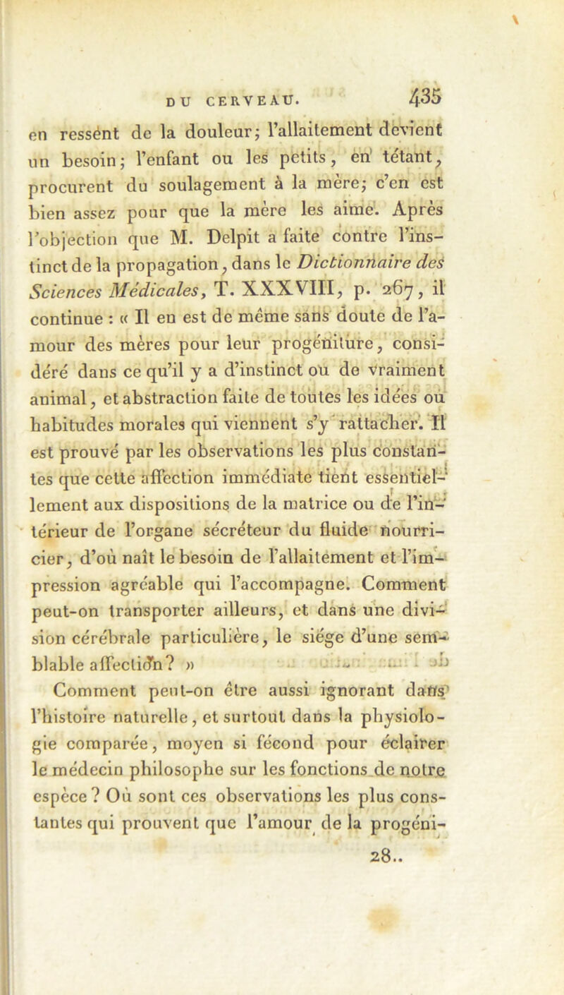 en ressént de la douleur; l’allaitement devient un besoin; l’enfant ou les petits, en tétant, procurent du soulagement à la mère; c’en est bien assez pour que la mère les aime. Après l'objection que M. Delpit a faite contre l’ins- tinct de la propagation, dans le Dictionnaire des Sciences Médicales, T. XXXVIII, p. 267, il continue : « Il en est de meme sans doute de l’a- mour des mères pour leur progéniture, consi- déré dans ce qu’il y a d’instinct ou de vraiment animal, et abstraction faite de toutes les idées ou habitudes morales qui viennent s’y rattacher. Il est prouvé par les observations les plus constan- tes que cette affection immédiate tient essentiel- lement aux dispositions de la matrice ou de l’in- térieur de l’organe sécréteur du fluide nourri- cier, d’où naît le besoin de l’allaitement et l’im- pression agréable qui l’accompagne. Comment peut-on transporter ailleurs, et dans une divi- sion cérébrale particulière, le siège d’une sem- blable affectidn? » Comment peut-on être aussi ignorant dans l’histoire naturelle, et surtout dans la physiolo- gie comparée, moyen si fécond pour éclairer le médecin philosophe sur les fonctions de notre espèce? Où sont ces observations les plus cons- tantes qui prouvent que l’amour de la progéni- 28..