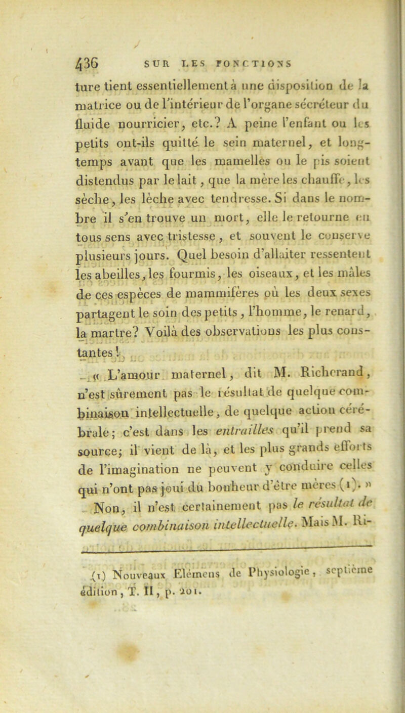 ture tient essentiellement à une disposition de la matrice ou de l'intérieur de l’organe sécréteur du fluide nourricier, etc.? A peine l’enfant ou ks petits ont-ils quitté, le sein maternel, et long- temps avant que les mamelles ou le pis soient distendus par le lait, que la mère les chauffe, h s sèche, les lèche avec tendresse. Si dans le nom- bre il s'en trouve un mort, elle le retourne eu tous sens avec tristesse , et souvent le cuuserxe plusieurs jours. Quel besoin d’allaiter ressentent les abeilles,les fourmis, les oiseaux, et les mâles de ces espèces de mammifères où les deux sexes partagent le soin des petits , l’homme, le renard, la martre? Voilà des observations les plus cous- tantes ! . « L’amour maternel, dit M. Richcrand, n’est sûrement pas le résultat!de quelque com- binaison intellectuelle, de quelque action céré- brale; c’est dans les entrailles qu’il prend sa source; il vient de là, et les plus grands eflorts de l’imagination ne peuvent y conduire celles qui n’ont pas joui du bonheur d’être mères (i ;. >' Non, il n’est, certainement pas le résultat de quelque combinaison intellectuelle. MaisM. hi- .(i) Nouveaux Elcmens Je Physiologie, septième édition , T. II, p. io i.