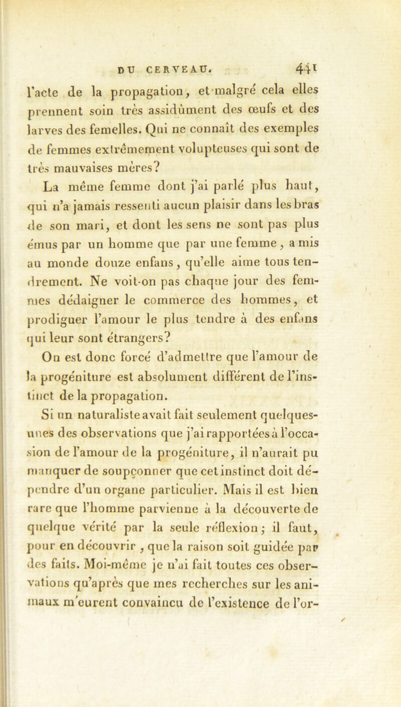 l'acte de la propagation, et maigre' cela elles prennent soin très assidûment des œufs et des larves des femelles. Qui ne connaît des exemples de femmes extrêmement volupteuses qui sont de très mauvaises mères? La même femme dont j’ai parle' plus haut, qui n’a jamais ressenti aucun plaisir dans les bras de son mari, et dont les sens ne sont pas plus e'mus par un homme que par une femme, a mis au monde douze enfans, qu’elle aime tous ten- drement. Ne voit-on pas chaque jour des fem- mes dédaigner le commerce des hommes, et prodiguer l’amour le plus tendre à des enfans qui leur sont e'trangers? On est donc forcé d’admettre que l’amour de la progéniture est absolument différent de l’ins- tinct de la propagation. Si un naturaliste avait fait seulement quelques- unes des observations que j’ai rapportées à l’occa- sion de l’amour de la progéniture, il n’aurait pu manquer de soupçonner que cet instinct doit dé- pendre d’un organe particulier. Mais il est bien rare que l’homme parvienne à la découverte de quelque vérité par la seule réflexion; il faut, pour en découvrir , que la raison soit guidée par des faits. Moi-même je n’ai fait toutes ces obser- vations qu’après que mes recherches sur les ani- maux m'eurent convaincu de l’existence de l’or-