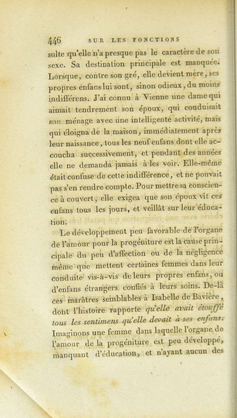 suite qu’elle n’a presque pas le caractère (le son sexe- Sa destination principale est manquée. Lorsque, contre son gré, elle devient mère, ses propres enfans lui sont, sinon odieux, du moins indifférens. J’ai connu à Vienne une dame qui aimait tendrement son époux, qui conduisait son ménage avec une intelligente activité, mais qui éloigna de la maison, immédiatement après leur naissance, tous les neuf enfans dont elle ac- coucha successivement, et pendant des années elle ne demanda jamais à les voir. Elle-même était confuse de cette indifférence, et ne pouvait pas s’en rendre compte. Pour mettre sa conscien- ce à couvert, elle exigea que son époux vît ces enfans tous les jours, et veillât sur leur éduca- tion. Le développement peu favorable de l’organe de l’amour pour la progéniture est la catise prin- cipale du peu d’affection ou de la négligence même que mettent certaines femmes dans leur conduite vis-à-vis de leurs propres enfans, ou d’enfans étrangers confiés à leurs soins. De-la ces marâtres semblables à Isabelle de Bavière , dont l’histoire rapporte qu'elle avait étouffé tous les sentimens quelle devait h ses enfans. Imaginons une femme dans laquelle 1 organe do l’amour de la progéniture est peu développé, manquant d’éducation, et nayant aucun des