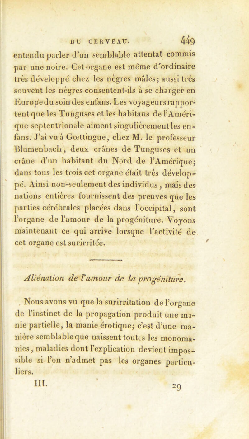 \ entendu parler d’un semblable attentat commis par une noire. Cet organe est même d’ordinaire très développé chez les nègres mâles; aussi très souvent les nègres consentent-ils à se charger en Europe du soin des enfans. Les voyageursrappor- tentque les Tunguses et les habitans de l’Améri- que septentrionale aiment singulièremenlles en- fans. J’ai vu à Gœttingue, chez M. le professeur Blumenbach, deux crânes de Tunguses et un crâne d’un habitant du Nord de l’Amérique; dans tous les trois cet organe était très dévelop- pé. Ainsi non-seulement des individus, mais des nations entières fournissent des preuves que les parties cérébrales placées dans l’occipital, sont l’organe de l’amour de la progéniture. Voyons maintenant ce qui arrive lorsque l’activité de cet organe est surirrilée. Aliénation cle l'amour de la progéniture. . Nous avons vu que la surirritation de l’organe de l’instinct de la propagation produit une ma- nie partielle, la manie érotique; c’est d’une ma- nière semblable que naissent toutes les monoma- nies, maladies dont l’explication devient impos- sible si l’on n’admet pas les organes particu- liers. III. 29