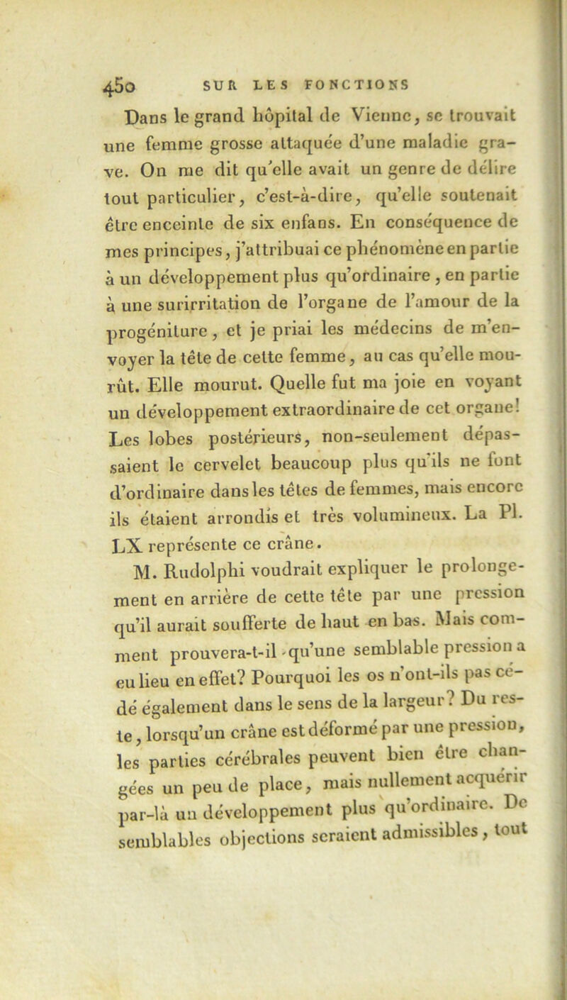 Dans le grand, hôpital de Vienne, se trouvait une femme grosse attaquée d’une maladie gra- ve. On me dit qu’elle avait un genre de délire tout particulier, c’est-à-dire, qu’elle soutenait être enceinte de six enfans. En conséquence de mes principes, j’attribuai ce phénomène en partie à un développement plus qu’ordinaire , en partie à une surirritation de l’organe de l’amour de la progéniture, et je priai les médecins de m’en- voyer la tête de celte femme, au cas qu’elle mou- rût. Elle mourut. Quelle fut ma joie en voyant un développement extraordinaire de cet organe! Les lobes postérieurs, non-seulement dépas- saient le cervelet beaucoup plus qu'ils ne font d’ordinaire dans les têtes de femmes, mais encore ils étaient arrondis et très volumineux. La PI. LX représente ce crâne. M. Rudolphi voudrait expliquer le prolonge- ment en arrière de cette tête par une pression qu’il aurait soufferte de haut en bas. Mais com- ment prouvera-t-il qu’une semblable pression a eu lieu en effet? Pourquoi les os n'ont-ils pas cé- dé également dans le sens de la largeur? Du res- te , lorsqu’un crâne est déformé par une pression, les parties cérébrales peuvent bien être chan- gées un peu de place, mais nullement acquérir par-là un développement plus qu’ordinaire. Do semblables objections seraient admissibles, tout